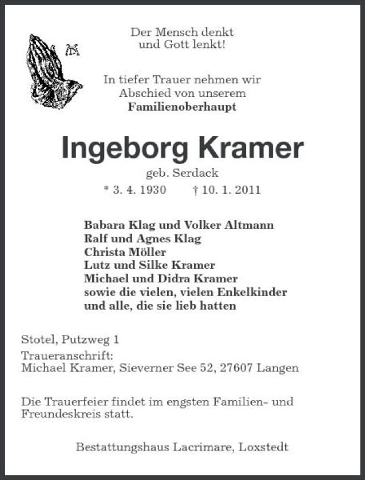 <p>Der Mensch denkt und Gott lenkt! In tiefer Trauer nehmen wir Abschied von unserem Familienoberhaupt</p><p>Ingeborg Kramer<br />geb. Serdack * 3. 4. 1930 † 10. 1. 2011 Babara Klag und Volker Altmann Ralf und Agnes Klag Christa Möller Lutz und Silke Kramer Michael und Didra Kramer sowie die vielen, vielen Enkelkinder und alle, die sie lieb hatten Stotel, Putzweg 1 Traueranschrift: Michael Kramer, Sieverner See 52, 27607 Langen Die Trauerfeier findet im engsten Familien- und Freundeskreis statt. Bestattungshaus Lacrimare, Loxstedt</p>