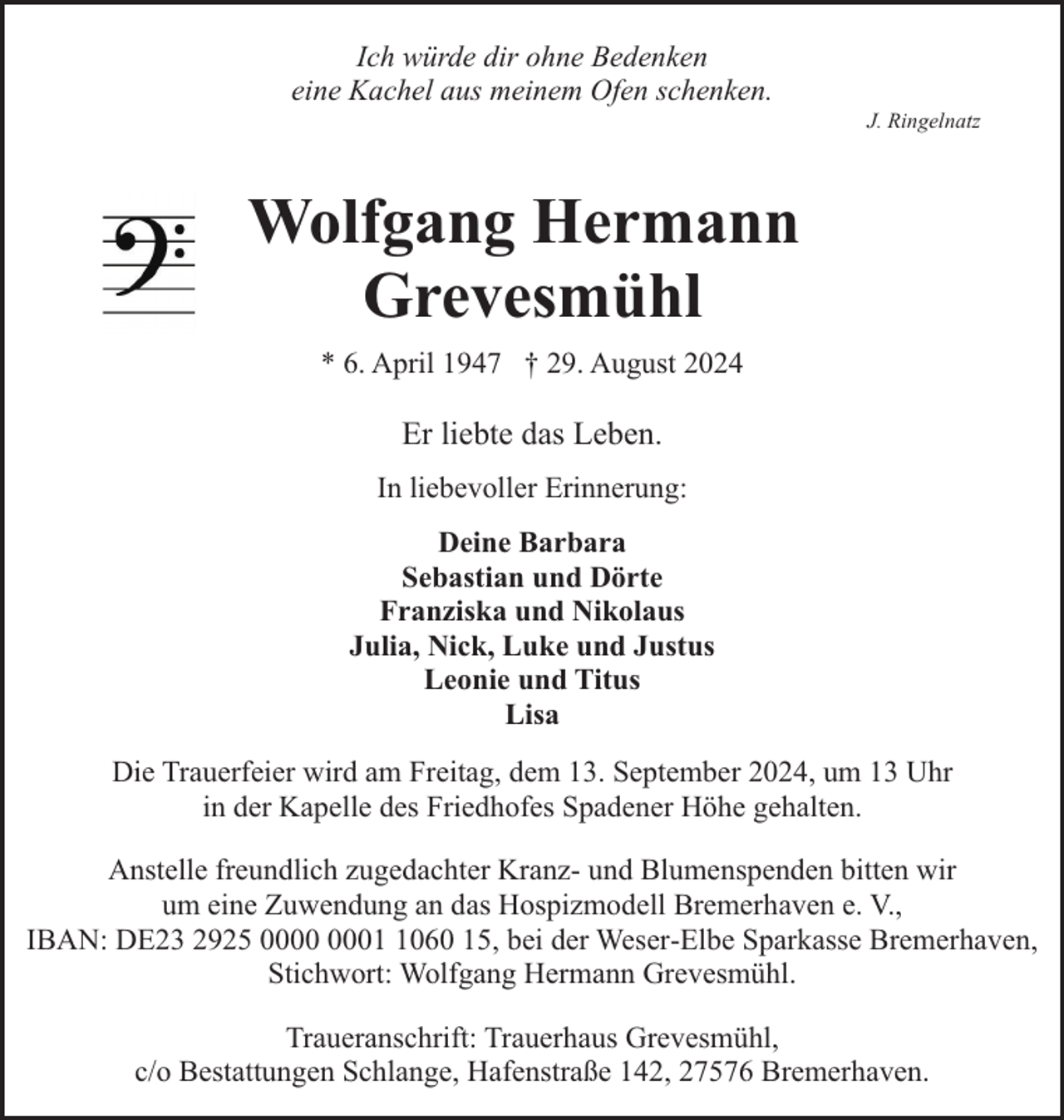 <p>Ich würde dir ohne Bedenken<br />eine Kachel aus meinem Ofen schenken.</p><p>J. Ringelnatz</p><p>Wolfgang Hermann<br />Grevesmühl<br />* 6. April 1947 † 29. August 2024</p><p>Er liebte das Leben.<br />In liebevoller Erinnerung:<br />Deine Barbara<br />Sebastian und Dörte<br />Franziska und Nikolaus<br />Julia, Nick, Luke und Justus<br />Leonie und Titus<br />Lisa<br />Die Trauerfeier wird am Freitag, dem 13. September 2024, um 13 Uhr<br />in der Kapelle des Friedhofes Spadener Höhe gehalten.<br />Anstelle freundlich zugedachter Kranz- und Blumenspenden bitten wir<br />um eine Zuwendung an das Hospizmodell Bremerhaven e. V.,<br />IBAN: DE23 2925 0060 15, bei der Weser-Elbe Sparkasse Bremerhaven,<br />Stichwort: Wolfgang Hermann Grevesmühl.<br />Traueranschrift: Trauerhaus Grevesmühl,<br />c/o Bestattungen Schlange, Hafenstraße 142, 27576 Bremerhaven.</p>