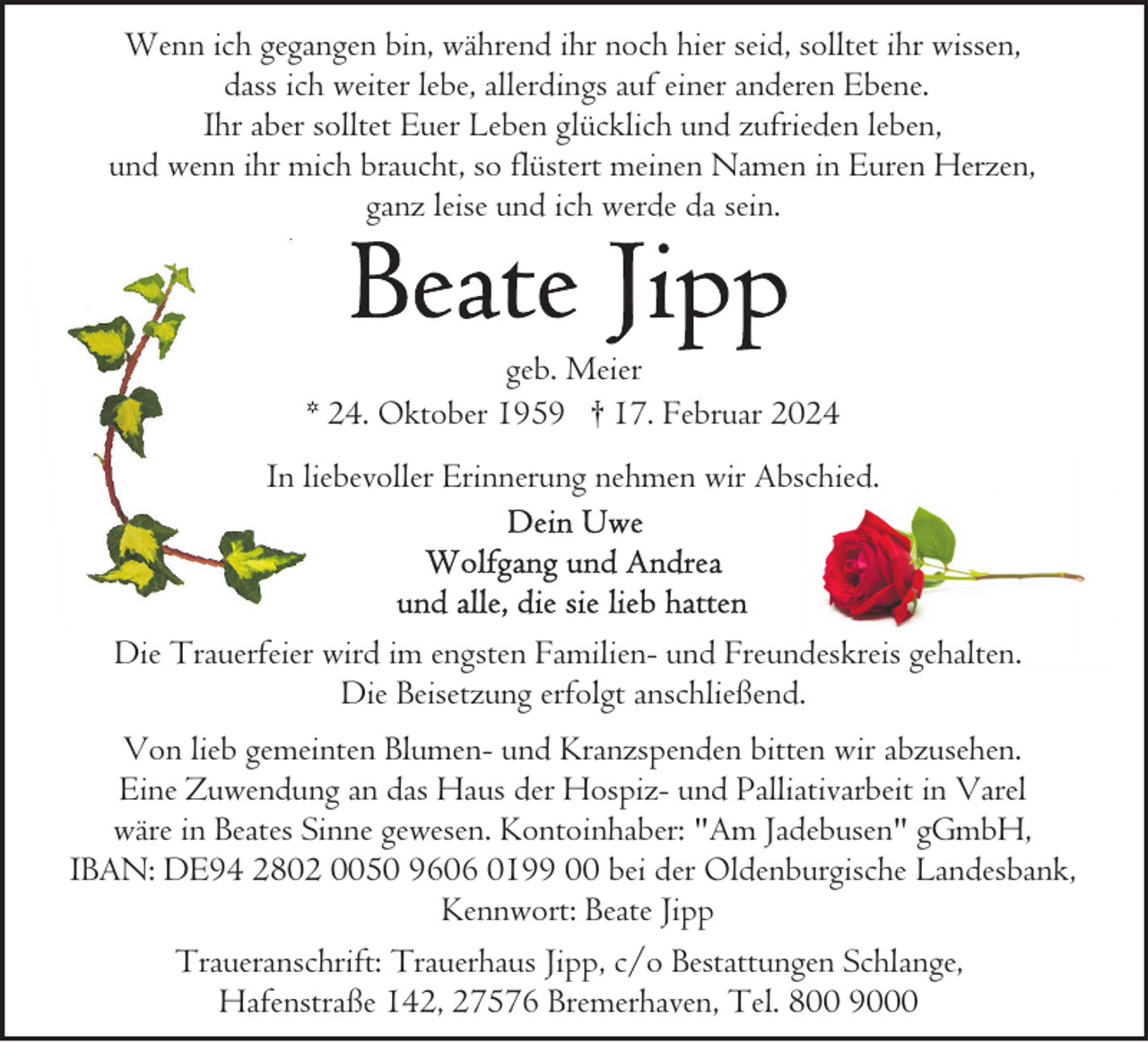 <p>Wenn ich gegangen bin, während ihr noch hier seid, solltet ihr wissen,<br />dass ich weiter lebe, allerdings auf einer anderen Ebene.<br />Ihr aber solltet Euer Leben glücklich und zufrieden leben,<br />und wenn ihr mich braucht, so flüstert meinen Namen in Euren Herzen,<br />ganz leise und ich werde da sein.</p><p>geb. Meier<br />* 24. Oktober 1959 † 17. Februar 2024<br />In liebevoller Erinnerung nehmen wir Abschied.</p><p>Die Trauerfeier wird im engsten Familien- und Freundeskreis gehalten.<br />Die Beisetzung erfolgt anschließend.<br />Von lieb gemeinten Blumen- und Kranzspenden bitten wir abzusehen.<br />Eine Zuwendung an das Haus der Hospiz- und Palliativarbeit in Varel<br />wäre in Beates Sinne gewesen. Kontoinhaber: "Am Jadebusen" gGmbH,<br />IBAN: DE94 2802 0050 9606 0199 00 bei der Oldenburgische Landesbank,<br />Kennwort: Beate Jipp<br />Traueranschrift: Trauerhaus Jipp, c/o Bestattungen Schlange,<br />Hafenstraße 142, 27576 Bremerhaven, Tel. 800 9000</p>