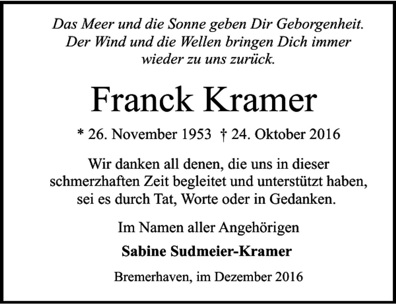 <p>Das Meer und die Sonne geben Dir Geborgenheit.<br />Der Wind und die Wellen bringen Dich immer<br />wieder zu uns zurück.</p><p>Franck Kramer<br />* 26. November 1953 † 24. Oktober 2016<br />Wir danken all denen, die uns in dieser<br />schmerzhaften Zeit begleitet und unterstützt haben,<br />sei es durch Tat, Worte oder in Gedanken.<br />Im Namen aller Angehörigen<br />Sabine Sudmeier-Kramer<br />Bremerhaven, im Dezember 2016</p>