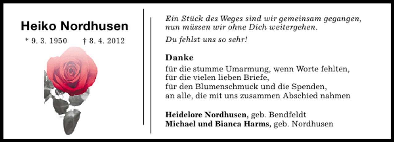 <p>Heiko Nordhusen<br />* 9. 3. 1950</p><p>† 8. 4. 2012</p><p>Ein Stück des Weges sind wir gemeinsam gegangen,<br />nun müssen wir ohne Dich weitergehen.<br />Du fehlst uns so sehr!</p><p>Danke<br />für die stumme Umarmung, wenn Worte fehlten,<br />für die vielen lieben Briefe,<br />für den Blumenschmuck und die Spenden,<br />an alle, die mit uns zusammen Abschied nahmen<br />Heidelore Nordhusen, geb. Bendfeldt<br />Michael und Bianca Harms, geb. Nordhusen</p>