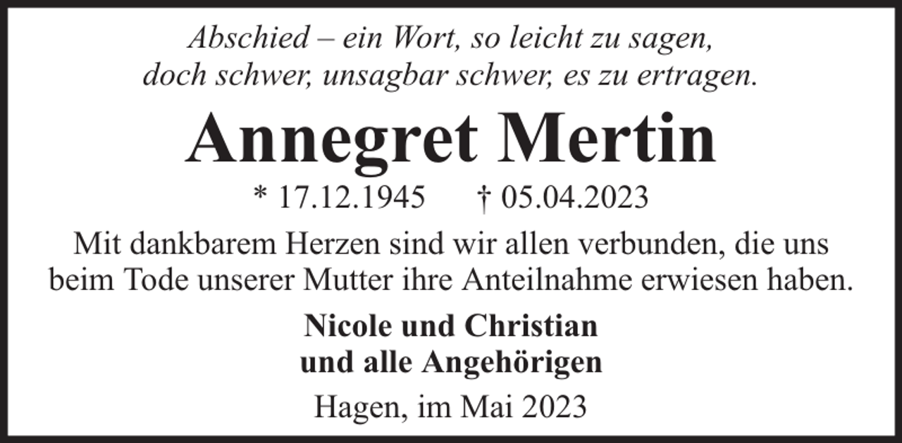 <p>Abschied – ein Wort, so leicht zu sagen,<br />doch schwer, unsagbar schwer, es zu ertragen.</p><p>Annegret Mertin</p><p>* 17.12.1945 † 05.04.2023<br />Mit dankbarem Herzen sind wir allen verbunden, die uns<br />beim Tode unserer Mutter ihre Anteilnahme erwiesen haben.<br />Nicole und Christian<br />und alle Angehörigen<br />Hagen, im Mai 2023</p>
