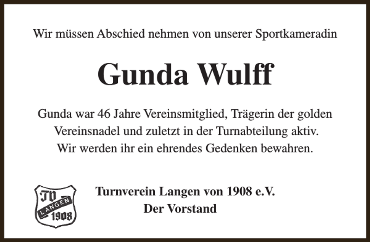 <p>Wir müssen Abschied nehmen von unserer Sportkameradin</p><p>Gunda Wulff<br />Gunda war 46 Jahre Vereinsmitglied, Trägerin der golden<br />Vereinsnadel und zuletzt in der Turnabteilung aktiv.<br />Wir werden ihr ein ehrendes Gedenken bewahren.<br />Turnverein Langen von 1908 e.V.<br />Der Vorstand</p>