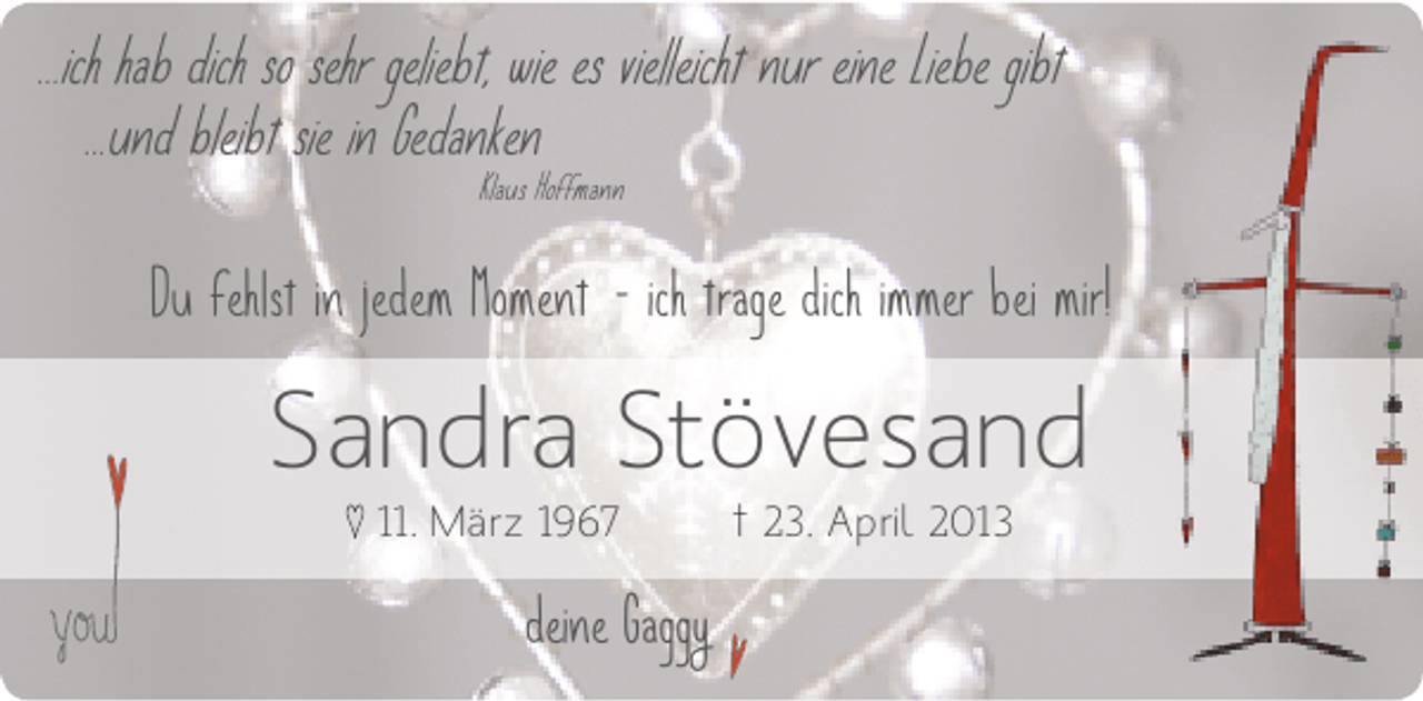 <p>...ich hab dich so sehr geliebt, wie es vielleicht nur eine Liebe gibt<br />...und bleibt sie in Gedanken<br />Klaus Hoffmann</p><p>Du fehlst in jedem Moment - ich trage dich immer bei mir!</p><p>Sandra Stövesand<br />♥ 11. März 1967</p><p>deine Gaggy</p><p>† 23. April 2013</p>