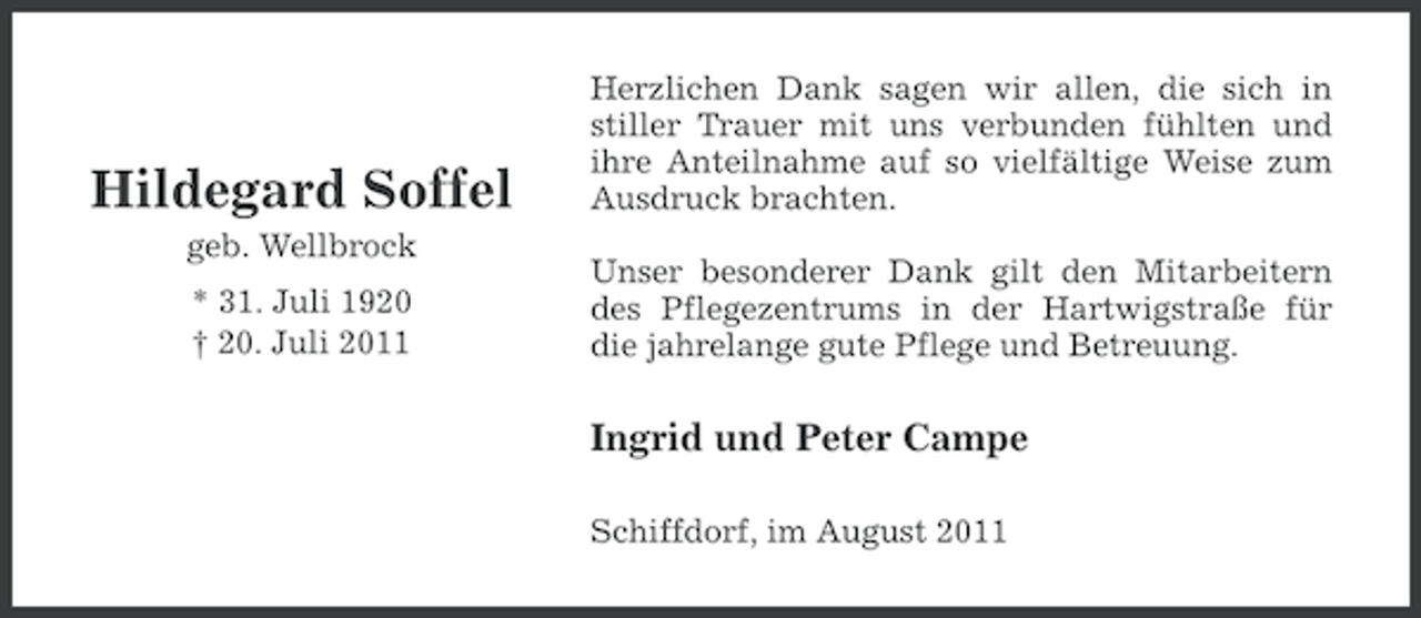 <p>Hildegard Soffel<br />geb. Wellbrock<br />* 31. Juli 1920<br />† 20. Juli 2011</p><p>Herzlichen Dank sagen wir allen, die sich in<br />stiller Trauer mit uns verbunden fühlten und<br />ihre Anteilnahme auf so vielfältige Weise zum<br />Ausdruck brachten.<br />Unser besonderer Dank gilt den Mitarbeitern<br />des Pflegezentrums in der Hartwigstraße für<br />die jahrelange gute Pflege und Betreuung.</p><p>Ingrid und Peter Campe<br />Schiffdorf, im August 2011</p>