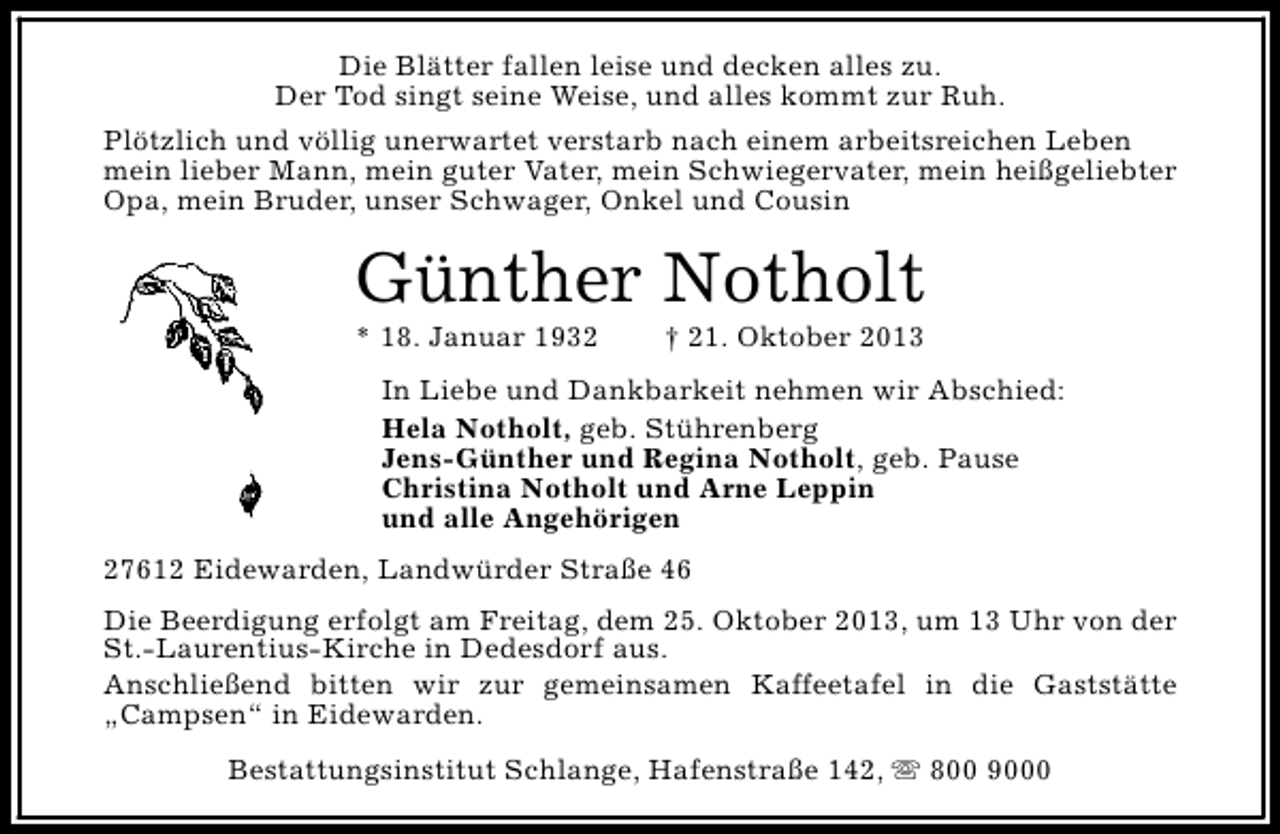 <p>Die Blätter fallen leise und decken alles zu.<br />Der Tod singt seine Weise, und alles kommt zur Ruh.<br />Plötzlich und völlig unerwartet verstarb nach einem arbeitsreichen Leben<br />mein lieber Mann, mein guter Vater, mein Schwiegervater, mein heißgeliebter<br />Opa, mein Bruder, unser Schwager, Onkel und Cousin</p><p>Günther Notholt<br />* 18. Januar 1932</p><p>† 21. Oktober 2013</p><p>In Liebe und Dankbarkeit nehmen wir Abschied:<br />Hela Notholt, geb. Stührenberg<br />Jens-Günther und Regina Notholt, geb. Pause<br />Christina Notholt und Arne Leppin<br />und alle Angehörigen<br />27612 Eidewarden, Landwürder Straße 46<br />Die Beerdigung erfolgt am Freitag, dem 25. Oktober 2013, um 13 Uhr von der<br />St.-Laurentius-Kirche in Dedesdorf aus.<br />Anschließend bitten wir zur gemeinsamen Kaffeetafel in die Gaststätte<br />„Campsen“ in Eidewarden.<br />Bestattungsinstitut Schlange, Hafenstraße 142, s 800 9000</p>