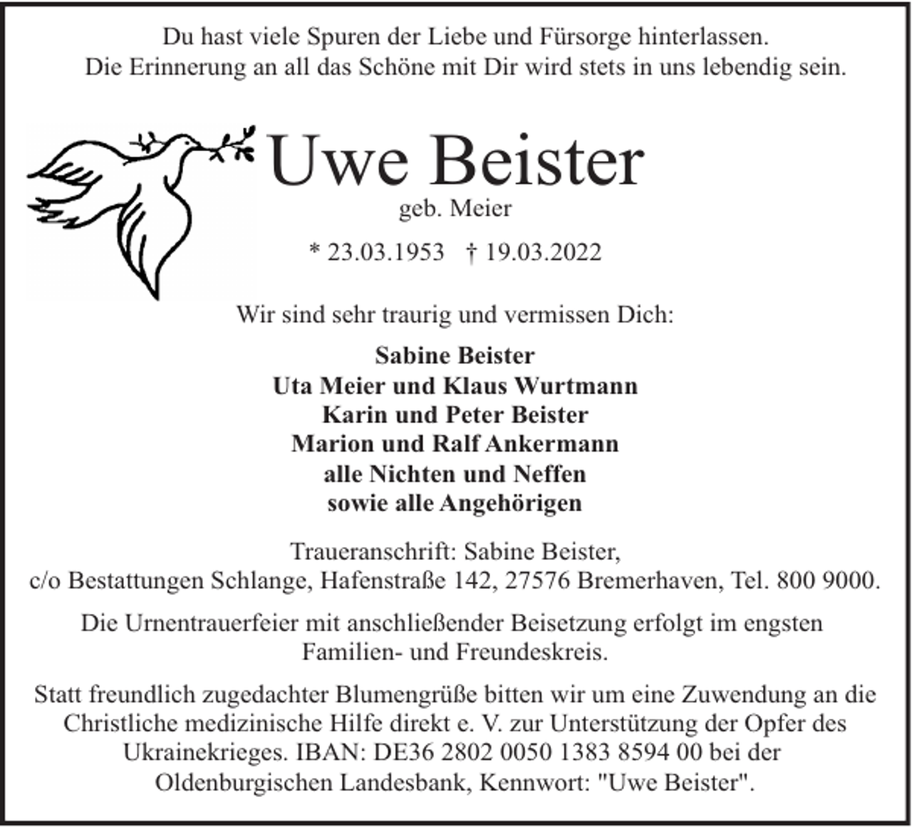 <p>Du hast viele Spuren der Liebe und Fürsorge hinterlassen.<br />Die Erinnerung an all das Schöne mit Dir wird stets in uns lebendig sein.</p><p>Uwe Beister<br />geb. Meier</p><p>* 23.03.1953 † 19.03.2022<br />Wir sind sehr traurig und vermissen Dich:<br />Sabine Beister<br />Uta Meier und Klaus Wurtmann<br />Karin und Peter Beister<br />Marion und Ralf Ankermann<br />alle Nichten und Neffen<br />sowie alle Angehörigen<br />Traueranschrift: Sabine Beister,<br />c/o Bestattungen Schlange, Hafenstraße 142, 27576 Bremerhaven, Tel. 800 9000.<br />Die Urnentrauerfeier mit anschließender Beisetzung erfolgt im engsten<br />Familien- und Freundeskreis.<br />Statt freundlich zugedachter Blumengrüße bitten wir um eine Zuwendung an die<br />Christliche medizinische Hilfe direkt e. V. zur Unterstützung der Opfer des<br />Ukrainekrieges. IBAN: DE36 2802 0050 1383 8594 00 bei der<br />Oldenburgischen Landesbank, Kennwort: "Uwe Beister".</p>