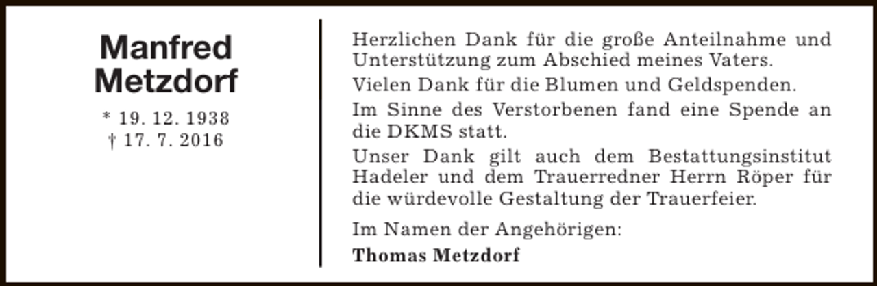 <p>Manfred<br />Metzdorf<br />* 19. 12. 1938<br />† 17. 7. 2016</p><p>Herzlichen Dank für die große Anteilnahme und<br />Unterstützung zum Abschied meines Vaters.<br />Vielen Dank für die Blumen und Geldspenden.<br />Im Sinne des Verstorbenen fand eine Spende an<br />die DKMS statt.<br />Unser Dank gilt auch dem Bestattungsinstitut<br />Hadeler und dem Trauerredner Herrn Röper für<br />die würdevolle Gestaltung der Trauerfeier.<br />Im Namen der Angehörigen:<br />Thomas Metzdorf</p>