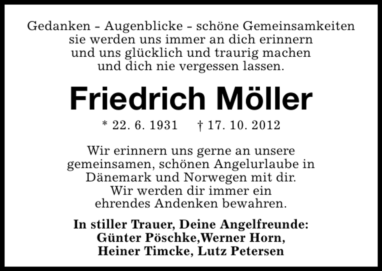 <p>Gedanken - Augenblicke - schöne Gemeinsamkeiten<br />sie werden uns immer an dich erinnern<br />und uns glücklich und traurig machen<br />und dich nie vergessen lassen.</p><p>Friedrich Möller<br />* 22. 6. 1931</p><p>† 17. 10. 2012</p><p>Wir erinnern uns gerne an unsere<br />gemeinsamen, schönen Angelurlaube in<br />Dänemark und Norwegen mit dir.<br />Wir werden dir immer ein<br />ehrendes Andenken bewahren.<br />In stiller Trauer, Deine Angelfreunde:<br />Günter Pöschke,Werner Horn,<br />Heiner Timcke, Lutz Petersen</p>