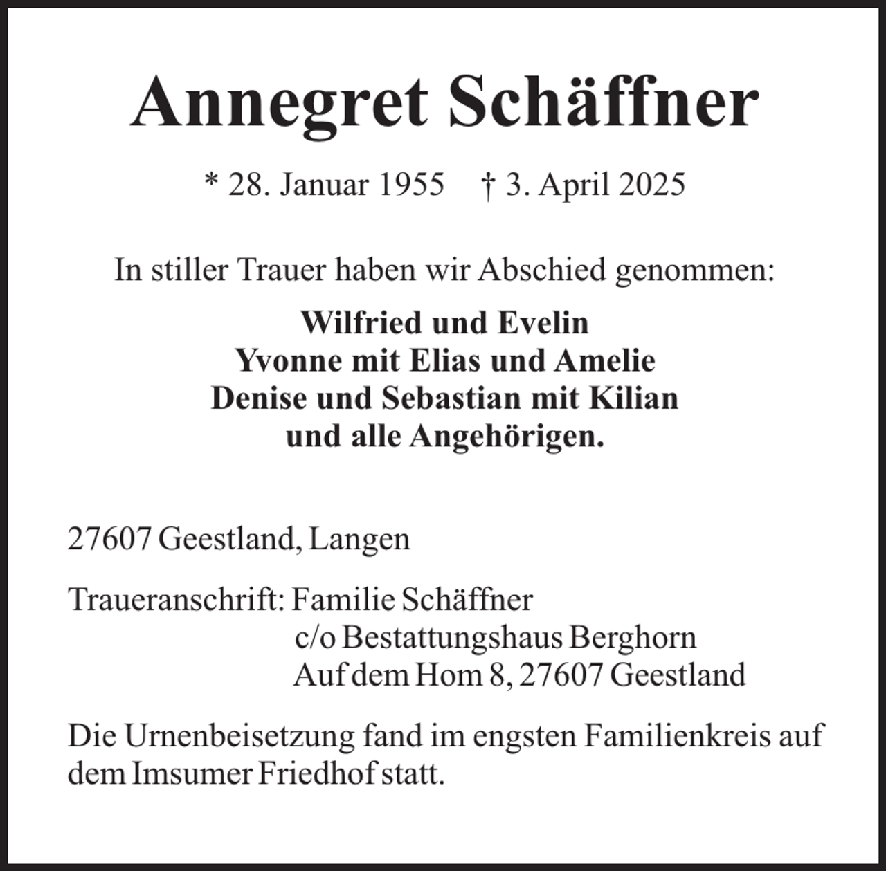 <p>Annegret Schäffner<br />* 28. Januar 1955</p><p>† 3. April 2025</p><p>In stiller Trauer haben wir Abschied genommen:<br />Wilfried und Evelin<br />Yvonne mit Elias und Amelie<br />Denise und Sebastian mit Kilian<br />und alle Angehörigen.<br />27607 Geestland, Langen<br />Traueranschrift: Familie Schäffner<br />c/o Bestattungshaus Berghorn<br />Auf dem Hom 8, 27607 Geestland<br />Die Urnenbeisetzung fand im engsten Familienkreis auf<br />dem Imsumer Friedhof statt.</p>