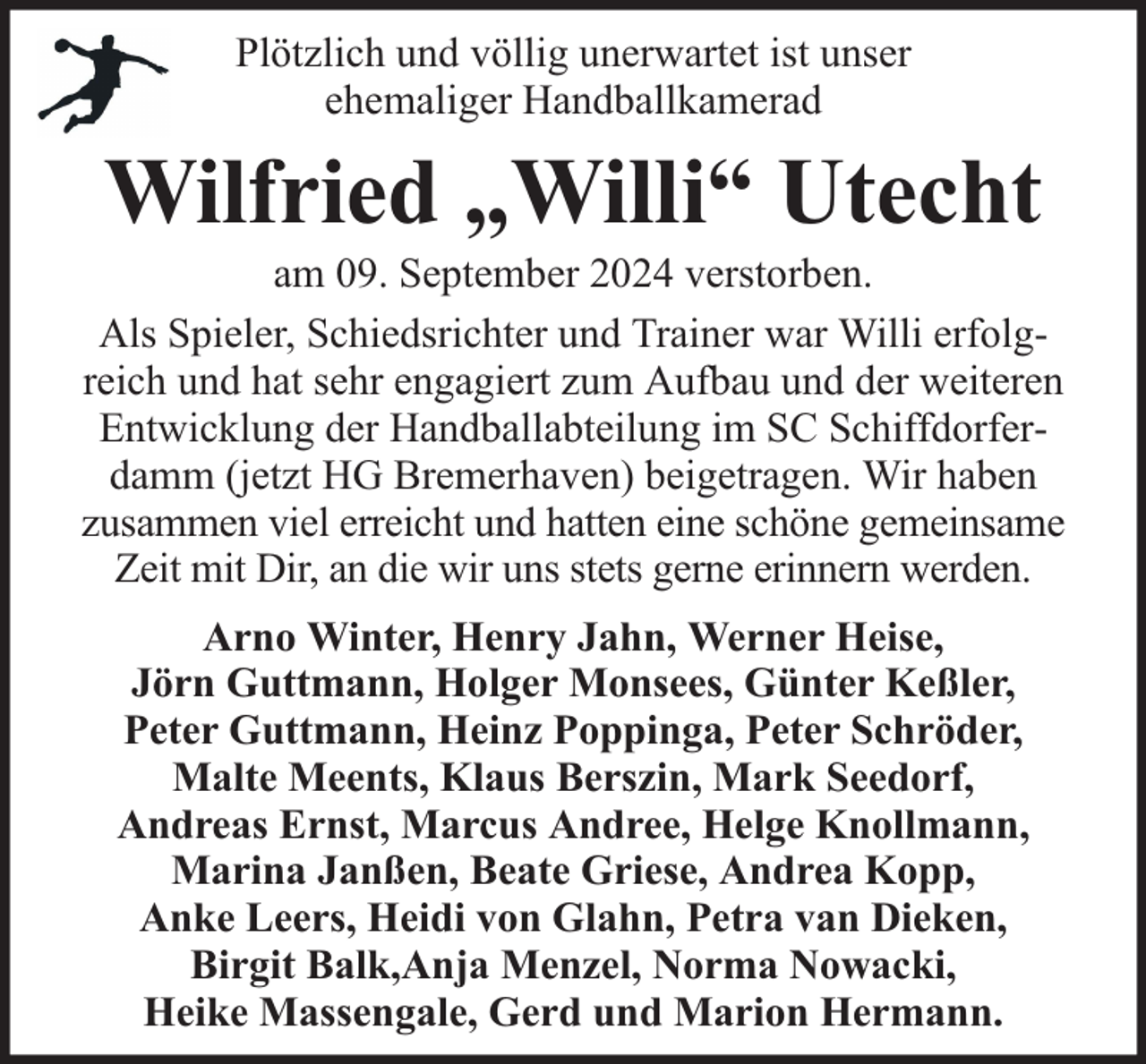<p>Plötzlich und völlig unerwartet ist unser<br />ehemaliger Handballkamerad</p><p>Wilfried „Willi“ Utecht</p><p>am 09. September 2024 verstorben.<br />Als Spieler, Schiedsrichter und Trainer war Willi erfolgreich und hat sehr engagiert zum Aufbau und der weiteren<br />Entwicklung der Handballabteilung im SC Schiffdorferdamm (jetzt HG Bremerhaven) beigetragen. Wir haben<br />zusammen viel erreicht und hatten eine schöne gemeinsame<br />Zeit mit Dir, an die wir uns stets gerne erinnern werden.<br />Arno Winter, Henry Jahn, Werner Heise,<br />Jörn Guttmann, Holger Monsees, Günter Keßler,<br />Peter Guttmann, Heinz Poppinga, Peter Schröder,<br />Malte Meents, Klaus Berszin, Mark Seedorf,<br />Andreas Ernst, Marcus Andree, Helge Knollmann,<br />Marina Janßen, Beate Griese, Andrea Kopp,<br />Anke Leers, Heidi von Glahn, Petra van Dieken,<br />Birgit Balk,Anja Menzel, Norma Nowacki,<br />Heike Massengale, Gerd und Marion Hermann.</p>