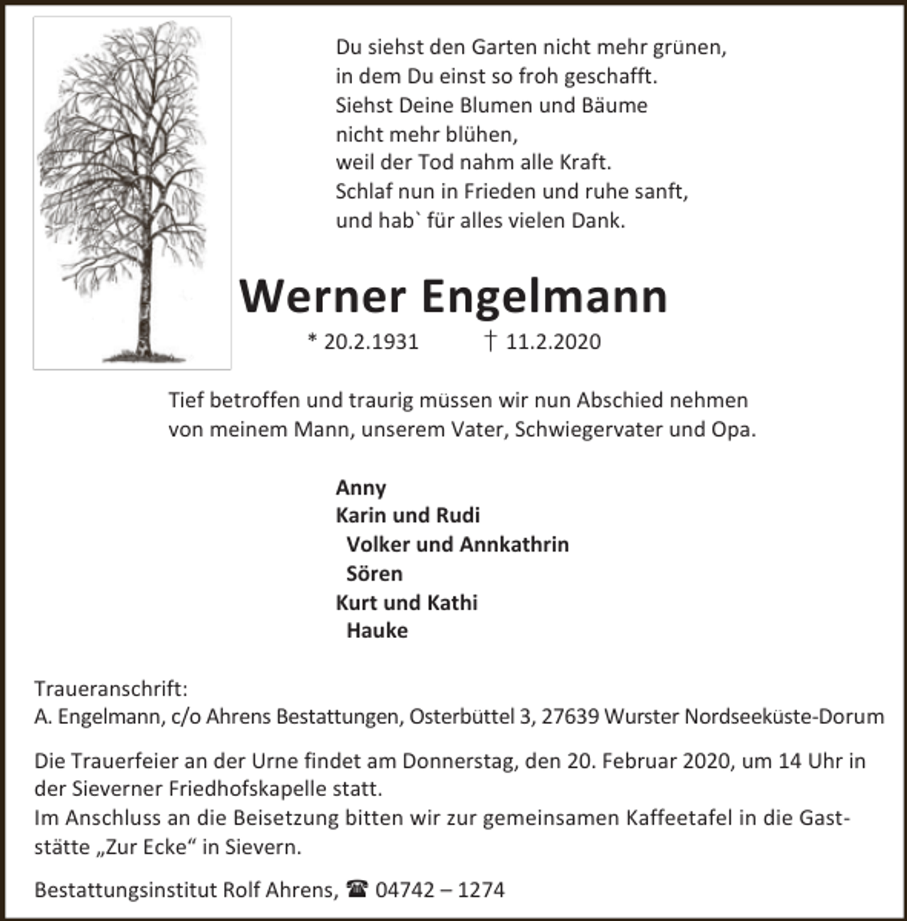 <p>Du siehst den Garten nicht mehr grünen,<br />in dem Du einst so froh geschafft.<br />Siehst Deine Blumen und Bäume<br />nicht mehr blühen,<br />weil der Tod nahm alle Kraft.<br />Schlaf nun in Frieden und ruhe sanft,<br />und hab` für alles vielen Dank.</p><p>Werner Engelmann<br />* 20.2.1931</p><p>† 11.2.2020</p><p>Tief betroffen und traurig müssen wir nun Abschied nehmen<br />von meinem Mann, unserem Vater, Schwiegervater und Opa.<br />Anny<br />Karin und Rudi<br />Volker und Annkathrin<br />Sören<br />Kurt und Kathi<br />Hauke<br />Traueranschrift:<br />A. Engelmann, c/o Ahrens Bestattungen, Osterbüttel 3, 27639 Wurster Nordseeküste-Dorum<br />Die Trauerfeier an der Urne findet am Donnerstag, den 20. Februar 2020, um 14 Uhr in<br />der Sieverner Friedhofskapelle statt.<br />Im Anschluss an die Beisetzung bitten wir zur gemeinsamen Kaffeetafel in die Gaststätte „Zur Ecke“ in Sievern.<br />Bestattungsinstitut Rolf Ahrens,  04742 – 1274</p>