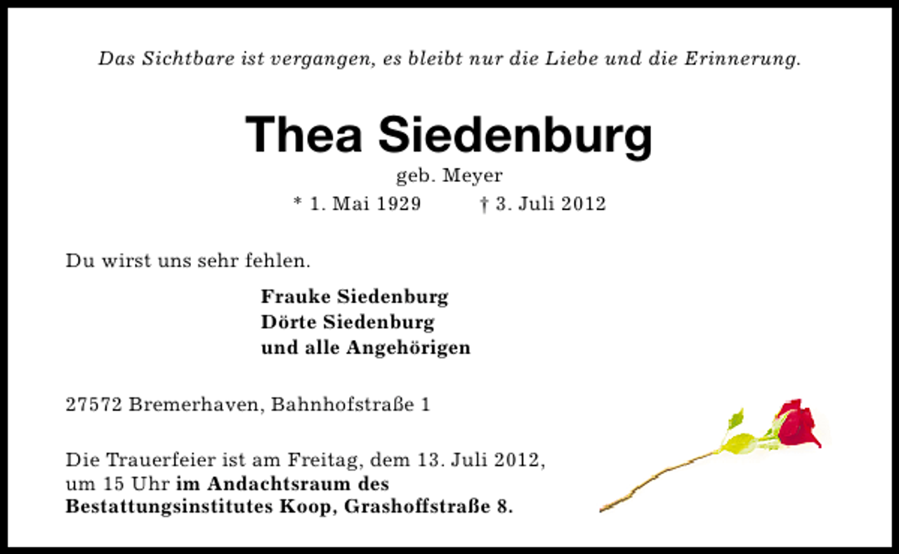 <p>Das Sichtbare ist vergangen, es bleibt nur die Liebe und die Erinnerung.</p><p>Thea Siedenburg<br />geb. Meyer<br />* 1. Mai 1929<br />† 3. Juli 2012</p><p>Du wirst uns sehr fehlen.<br />Frauke Siedenburg<br />Dörte Siedenburg<br />und alle Angehörigen<br />27572 Bremerhaven, Bahnhofstraße 1<br />Die Trauerfeier ist am Freitag, dem 13. Juli 2012,<br />um 15 Uhr im Andachtsraum des<br />Bestattungsinstitutes Koop, Grashoffstraße 8.</p>