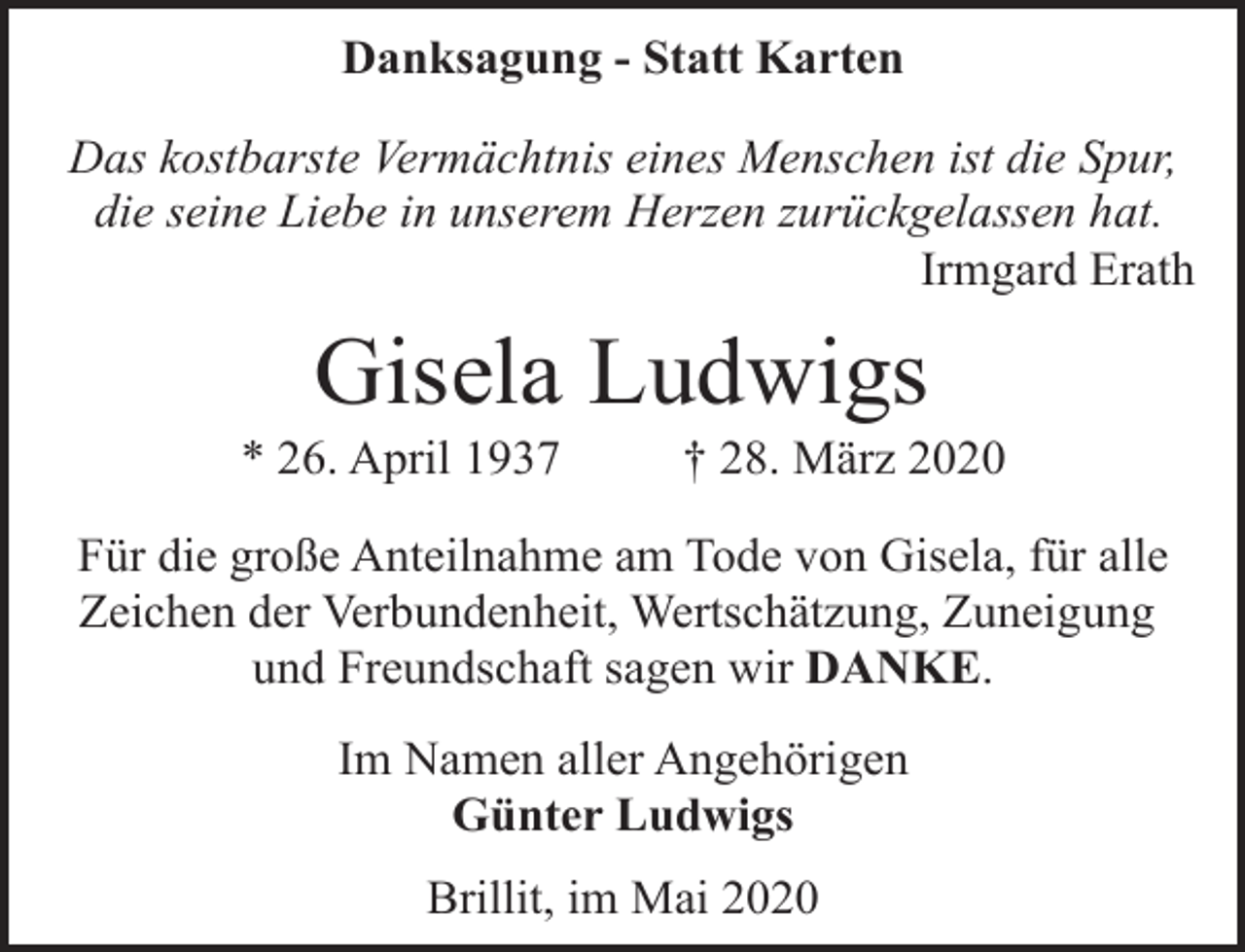 <p>Danksagung - Statt Karten<br />Das kostbarste Vermächtnis eines Menschen ist die Spur,<br />die seine Liebe in unserem Herzen zurückgelassen hat.<br />Irmgard Erath</p><p>Gisela Ludwigs</p><p>* 26. April 1937</p><p>† 28. März 2020</p><p>Für die große Anteilnahme am Tode von Gisela, für alle<br />Zeichen der Verbundenheit, Wertschätzung, Zuneigung<br />und Freundschaft sagen wir DANKE.<br />Im Namen aller Angehörigen<br />Günter Ludwigs<br />Brillit, im Mai 2020</p>
