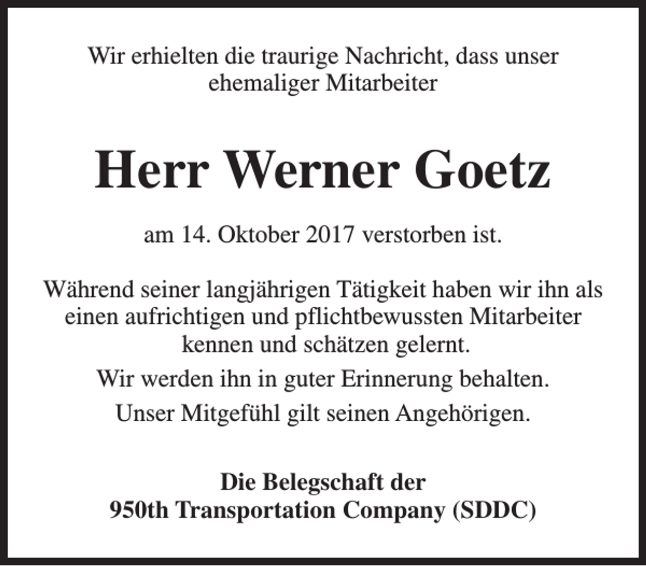 <p>Wir erhielten die traurige Nachricht, dass unser<br />ehemaliger Mitarbeiter</p><p>Herr Werner Goetz<br />am 14. Oktober 2017 verstorben ist.<br />Während seiner langjährigen Tätigkeit haben wir ihn als<br />einen aufrichtigen und pflichtbewussten Mitarbeiter<br />kennen und schätzen gelernt.<br />Wir werden ihn in guter Erinnerung behalten.<br />Unser Mitgefühl gilt seinen Angehörigen.<br />Die Belegschaft der<br />950th Transportation Company (SDDC)</p>