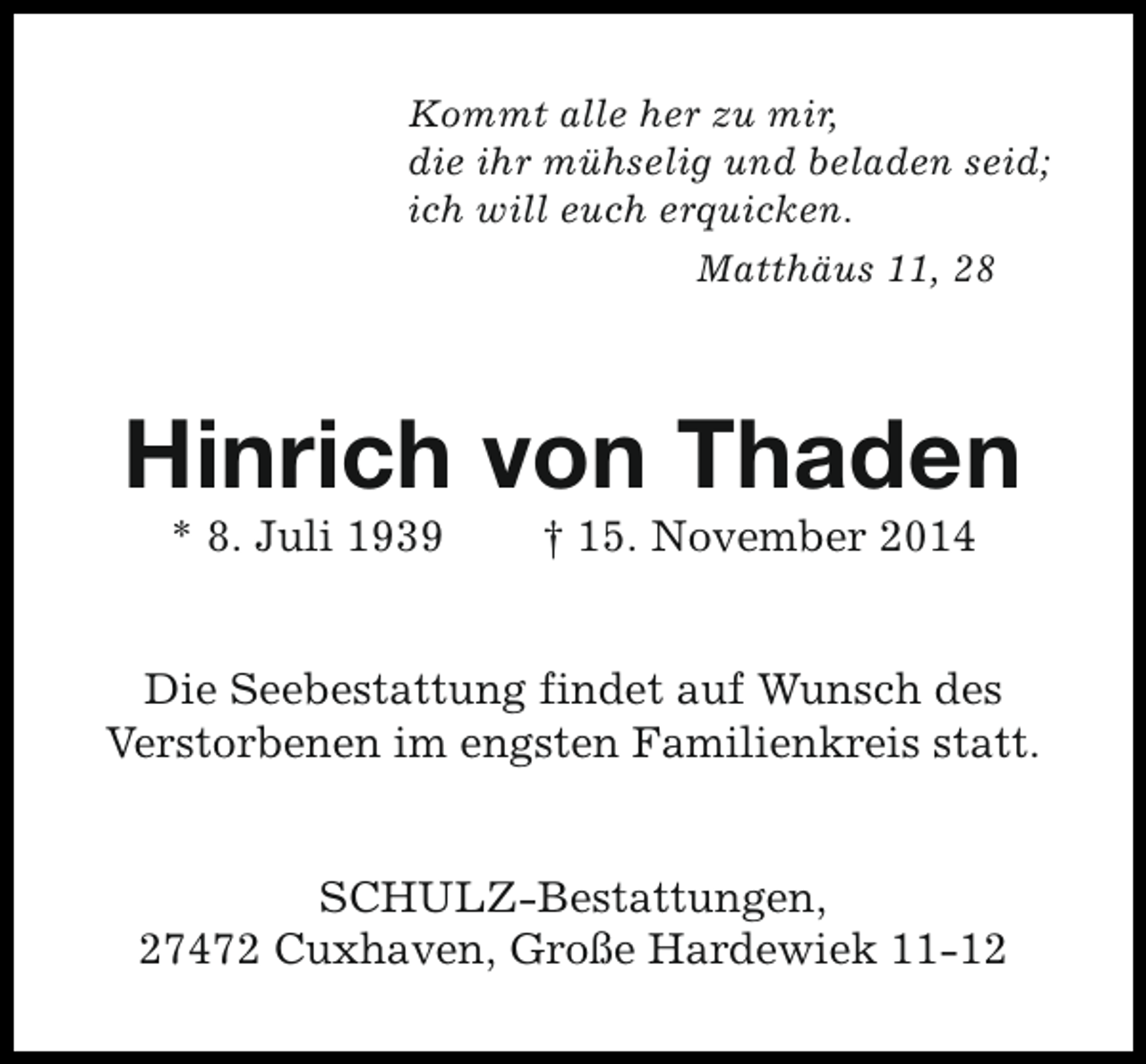 <p>Kommt alle her zu mir,<br />die ihr mühselig und beladen seid;<br />ich will euch erquicken.<br />Matthäus 11, 28</p><p>Hinrich von Thaden<br />* 8. Juli 1939</p><p>† 15. November 2014</p><p>Die Seebestattung findet auf Wunsch des<br />Verstorbenen im engsten Familienkreis statt.<br />SCHULZ-Bestattungen,<br />27472 Cuxhaven, Große Hardewiek 11-12</p>