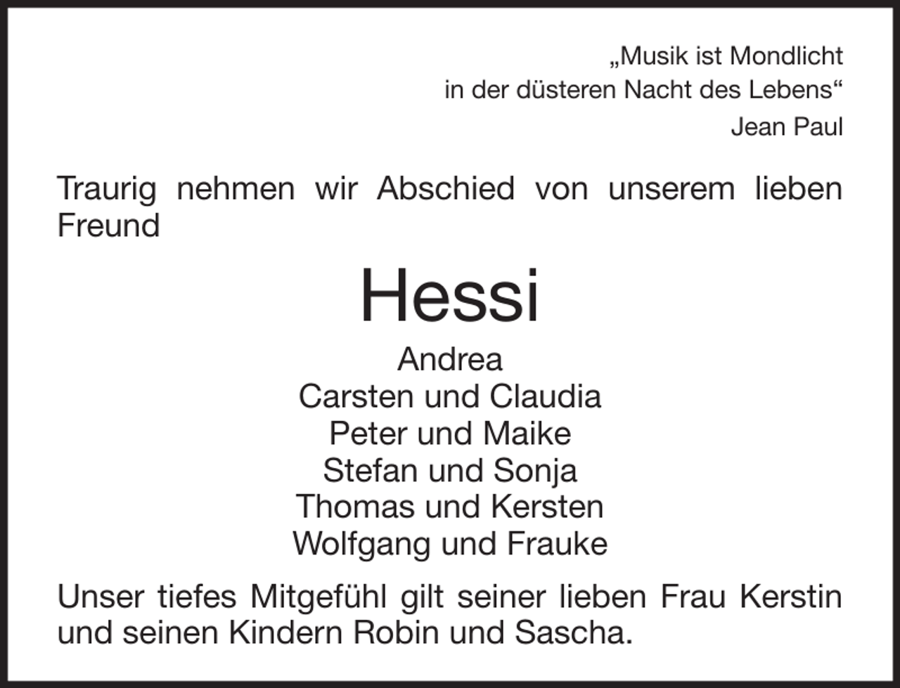 <p>„Musik ist Mondlicht<br />in der düsteren Nacht des Lebens“<br />Jean Paul</p><p>Traurig nehmen wir Abschied von unserem lieben<br />Freund</p><p>Hessi<br />Andrea<br />Carsten und Claudia<br />Peter und Maike<br />Stefan und Sonja<br />Thomas und Kersten<br />Wolfgang und Frauke<br />Unser tiefes Mitgefühl gilt seiner lieben Frau Kerstin<br />und seinen Kindern Robin und Sascha.</p>