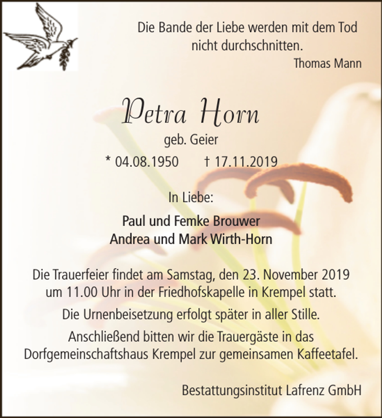 <p>Die Bande der Liebe werden mit dem Tod<br />nicht durchschnitten.</p><p>Thomas Mann</p><p>Petra Horn<br />geb. Geier</p><p>* 04.08.1950</p><p>† 17.11.2019</p><p>In Liebe:<br />Paul und Femke Brouwer<br />Andrea und Mark Wirth-Horn<br />Die Trauerfeier findet am Samstag, den 23. November 2019<br />um 11.00 Uhr in der Friedhofskapelle in Krempel statt.<br />Die Urnenbeisetzung erfolgt später in aller Stille.<br />Anschließend bitten wir die Trauergäste in das<br />Dorfgemeinschaftshaus Krempel zur gemeinsamen Kaffeetafel.<br />Bestattungsinstitut Lafrenz GmbH</p>