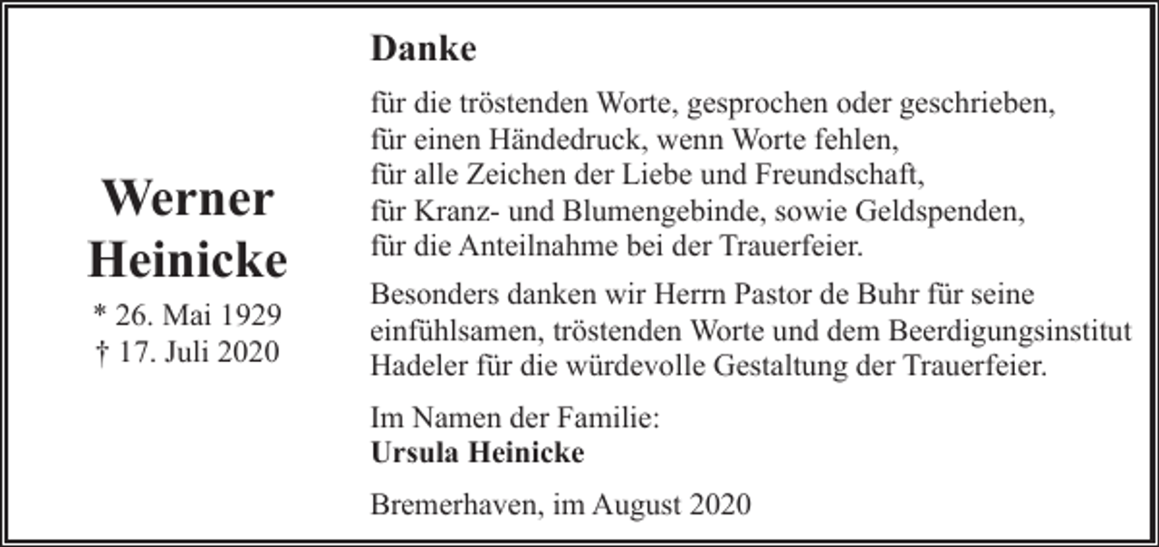 <p>Danke</p><p>Werner<br />Heinicke<br />* 26. Mai 1929<br />† 17. Juli 2020</p><p>für die tröstenden Worte, gesprochen oder geschrieben,<br />für einen Händedruck, wenn Worte fehlen,<br />für alle Zeichen der Liebe und Freundschaft,<br />für Kranz- und Blumengebinde, sowie Geldspenden,<br />für die Anteilnahme bei der Trauerfeier.<br />Besonders danken wir Herrn Pastor de Buhr für seine<br />einfühlsamen, tröstenden Worte und dem Beerdigungsinstitut<br />Hadeler für die würdevolle Gestaltung der Trauerfeier.<br />Im Namen der Familie:<br />Ursula Heinicke<br />Bremerhaven, im August 2020</p>