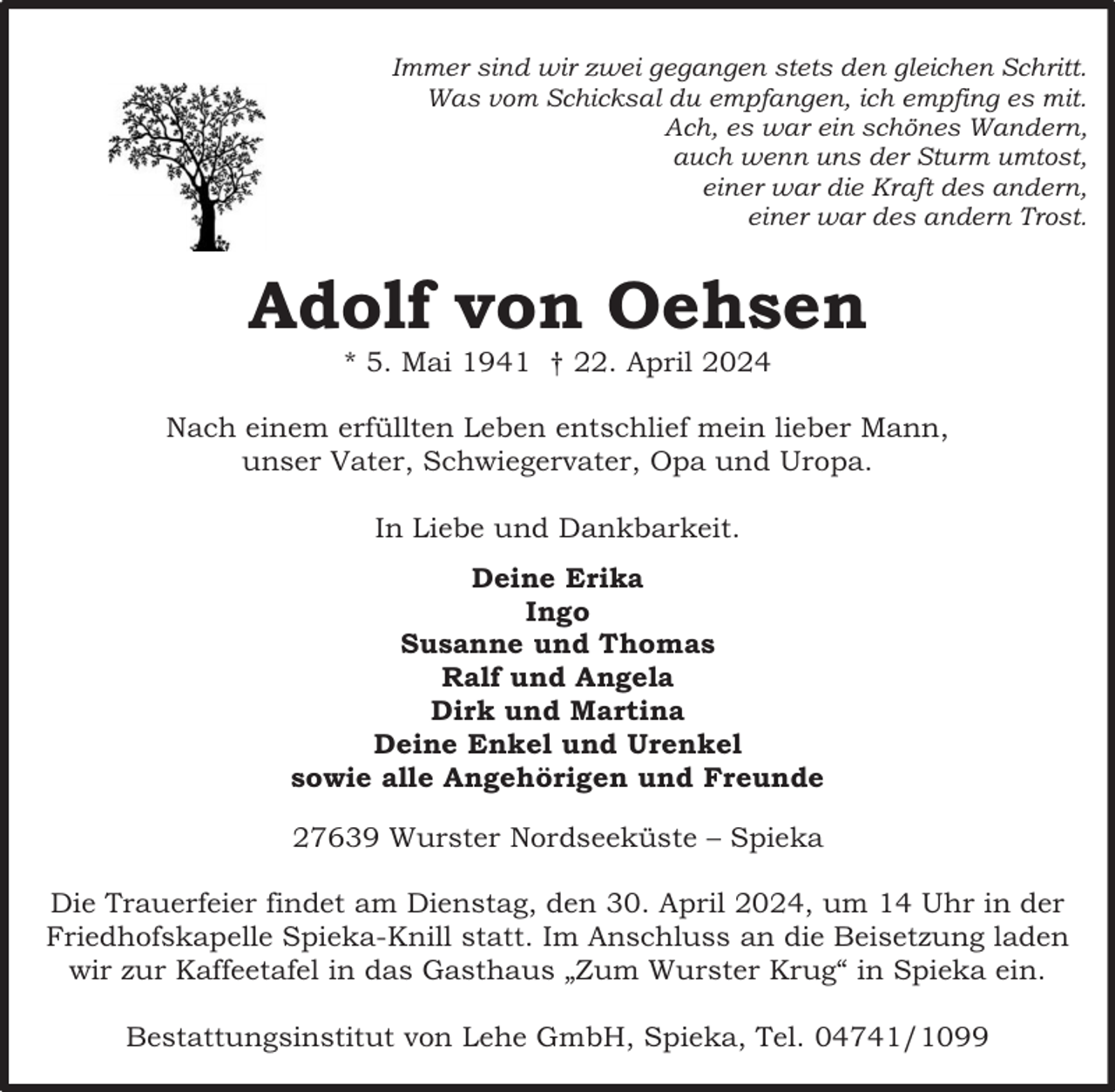 <p>Immer sind wir zwei gegangen stets den gleichen Schritt.<br />Was vom Schicksal du empfangen, ich empfing es mit.<br />Ach, es war ein schönes Wandern,<br />auch wenn uns der Sturm umtost,<br />einer war die Kraft des andern,<br />einer war des andern Trost.</p><p>Adolf von Oehsen<br />* 5. Mai 1941 † 22. April 2024</p><p>Nach einem erfüllten Leben entschlief mein lieber Mann,<br />unser Vater, Schwiegervater, Opa und Uropa.<br />In Liebe und Dankbarkeit.<br />Deine Erika<br />Ingo<br />Susanne und Thomas<br />Ralf und Angela<br />Dirk und Martina<br />Deine Enkel und Urenkel<br />sowie alle Angehörigen und Freunde<br />27639 Wurster Nordseeküste – Spieka<br />Die Trauerfeier findet am Dienstag, den 30. April 2024, um 14 Uhr in der<br />Friedhofskapelle Spieka-Knill statt. Im Anschluss an die Beisetzung laden<br />wir zur Kaffeetafel in das Gasthaus „Zum Wurster Krug“ in Spieka ein.<br />Bestattungsinstitut von Lehe GmbH, Spieka, Tel. 04741/1099</p>