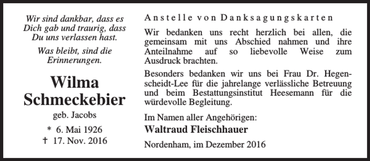 <p>Wir sind dankbar, dass es<br />Dich gab und traurig, dass<br />Du uns verlassen hast.<br />Was bleibt, sind die<br />Erinnerungen.</p><p>Wilma<br />Schmeckebier<br />geb. Jacobs</p><p>* 6. Mai 1926<br />a 17. Nov. 2016</p><p>Anstelle von Danksagungskarten<br />Wir bedanken uns recht herzlich bei allen, die<br />gemeinsam mit uns Abschied nahmen und ihre<br />Anteilnahme auf so liebevolle Weise zum<br />Ausdruck brachten.<br />Besonders bedanken wir uns bei Frau Dr. Hegenscheidt-Lee für die jahrelange verlässliche Betreuung<br />und beim Bestattungsinstitut Heesemann für die<br />würdevolle Begleitung.<br />Im Namen aller Angehörigen:</p><p>Waltraud Fleischhauer</p><p>Nordenham, im Dezember 2016</p>