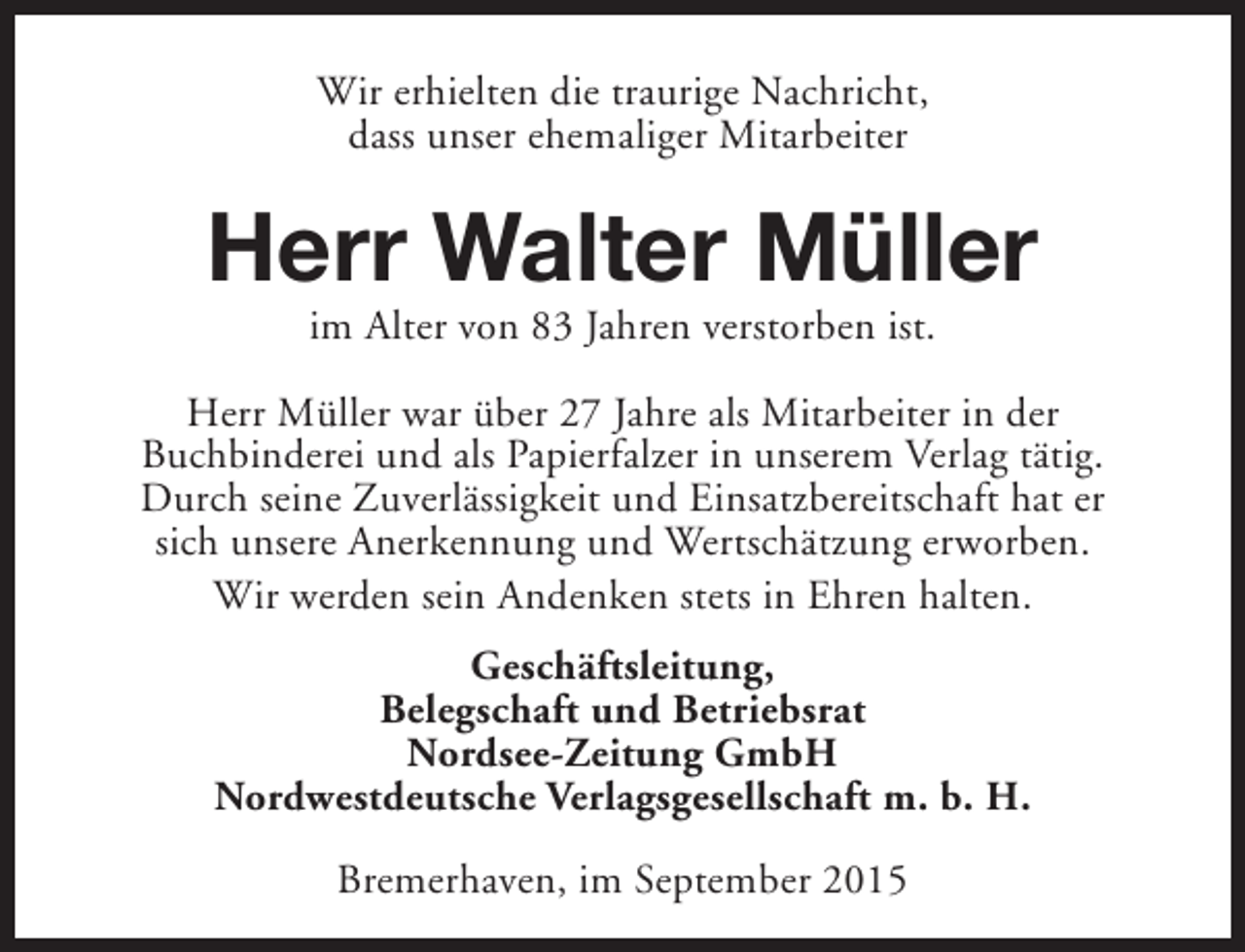 <p>Wir erhielten die traurige Nachricht,<br />dass unser ehemaliger Mitarbeiter</p><p>Herr Walter Müller<br />im Alter von 83 Jahren verstorben ist.</p><p>Herr Müller war über 27 Jahre als Mitarbeiter in der<br />Buchbinderei und als Papierfalzer in unserem Verlag tätig.<br />Durch seine Zuverlässigkeit und Einsatzbereitschaft hat er<br />sich unsere Anerkennung und Wertschätzung erworben.<br />Wir werden sein Andenken stets in Ehren halten.<br />Geschäftsleitung,<br />Belegschaft und Betriebsrat<br />Nordsee-Zeitung GmbH<br />Nordwestdeutsche Verlagsgesellschaft m. b. H.<br />Bremerhaven, im September 2015</p>