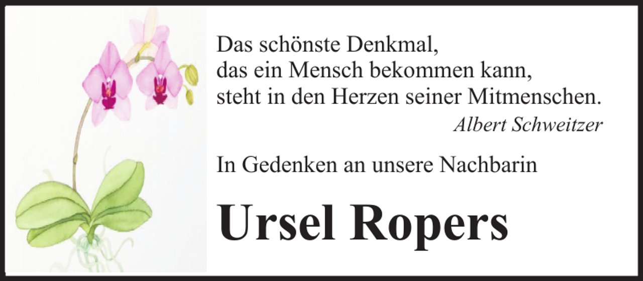 <p>Das schönste Denkmal,<br />das ein Mensch bekommen kann,<br />steht in den Herzen seiner Mitmenschen.<br />Albert Schweitzer</p><p>In Gedenken an unsere Nachbarin</p><p>Ursel Ropers</p>