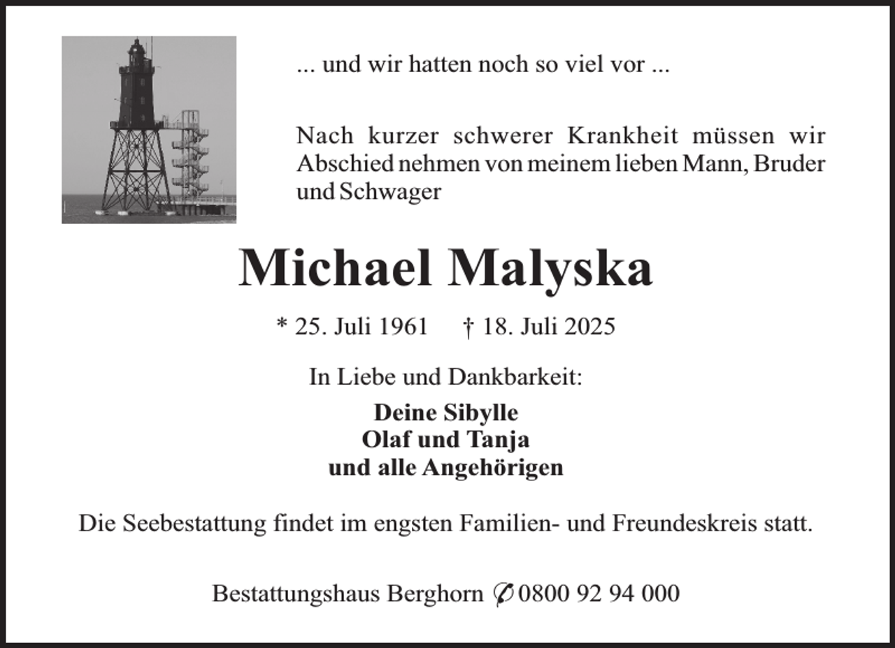 <p>... und wir hatten noch so viel vor ...<br />Nach kurzer schwerer Krankheit müssen wir<br />Abschied nehmen von meinem lieben Mann, Bruder<br />und Schwager</p><p>Michael Malyska<br />* 25. Juli 1961</p><p>† 18. Juli 2025</p><p>In Liebe und Dankbarkeit:<br />Deine Sibylle<br />Olaf und Tanja<br />und alle Angehörigen<br />Die Seebestattung findet im engsten Familien- und Freundeskreis statt.<br />Bestattungshaus Berghorn * 0800 92 94 000</p>