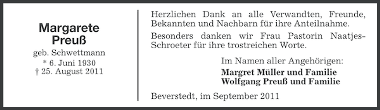 <p>Margarete<br />Preuß<br />geb. Schwettmann<br />* 6. Juni 1930<br />† 25. August 2011</p><p>Herzlichen Dank an alle Verwandten, Freunde,<br />Bekannten und Nachbarn für ihre Anteilnahme.<br />Besonders danken wir Frau Pastorin NaatjesSchroeter für ihre trostreichen Worte.<br />Im Namen aller Angehörigen:<br />Margret Müller und Familie<br />Wolfgang Preuß und Familie<br />Beverstedt, im September 2011</p>