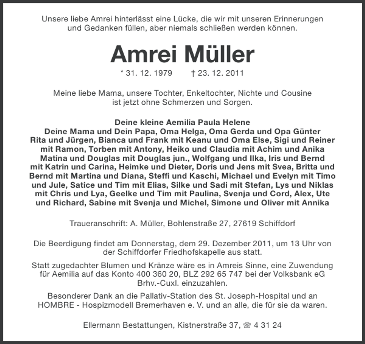 <p>Unsere liebe Amrei hinterlässt eine Lücke, die wir mit unseren Erinnerungen<br />und Gedanken füllen, aber niemals schließen werden können.</p><p>Amrei Müller<br />* 31. 12. 1979</p><p>† 23. 12. 2011</p><p>Meine liebe Mama, unsere Tochter, Enkeltochter, Nichte und Cousine<br />ist jetzt ohne Schmerzen und Sorgen.<br />Deine kleine Aemilia Paula Helene<br />Deine Mama und Dein Papa, Oma Helga, Oma Gerda und Opa Günter<br />Rita und Jürgen, Bianca und Frank mit Keanu und Oma Else, Sigi und Reiner<br />mit Ramon, Torben mit Antony, Heiko und Claudia mit Achim und Anika<br />Matina und Douglas mit Douglas jun., Wolfgang und Ilka, Iris und Bernd<br />mit Katrin und Carina, Heimke und Dieter, Doris und Jens mit Svea, Britta und<br />Bernd mit Martina und Diana, Steffi und Kaschi, Michael und Evelyn mit Timo<br />und Jule, Satice und Tim mit Elias, Silke und Sadi mit Stefan, Lys und Niklas<br />mit Chris und Lya, Geelke und Tim mit Paulina, Svenja und Cord, Alex, Ute<br />und Richard, Sabine mit Svenja und Michel, Simone und Oliver mit Annika<br />Traueranschrift: A. Müller, Bohlenstraße 27, 27619 Schiffdorf<br />Die Beerdigung findet am Donnerstag, dem 29. Dezember 2011, um 13 Uhr von<br />der Schiffdorfer Friedhofskapelle aus statt.<br />Statt zugedachter Blumen und Kränze wäre es in Amreis Sinne, eine Zuwendung<br />für Aemilia auf das Konto 400 360 20, BLZ 292 65 747 bei der Volksbank eG<br />Brhv.-Cuxl. einzuzahlen.<br />Besonderer Dank an die Pallativ-Station des St. Joseph-Hospital und an<br />HOMBRE - Hospizmodell Bremerhaven e. V. und an alle, die für sie da waren.<br />Ellermann Bestattungen, Kistnerstraße 37, 4 31 24</p>
