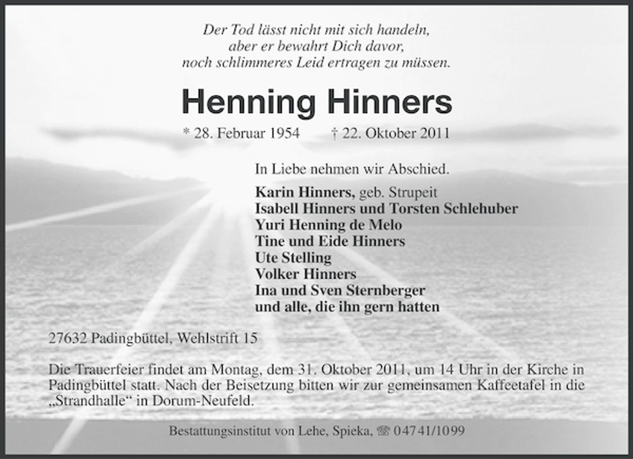 <p>Der Tod lässt nicht mit sich handeln,<br />aber er bewahrt Dich davor,<br />noch schlimmeres Leid ertragen zu müssen.</p><p>Henning Hinners<br />* 28. Februar 1954</p><p>† 22. Oktober 2011</p><p>In Liebe nehmen wir Abschied.<br />Karin Hinners, geb. Strupeit<br />Isabell Hinners und Torsten Schlehuber<br />Yuri Henning de Melo<br />Tine und Eide Hinners<br />Ute Stelling<br />Volker Hinners<br />Ina und Sven Sternberger<br />und alle, die ihn gern hatten<br />27632 Padingbüttel, Wehlstrift 15<br />Die Trauerfeier findet am Montag, dem 31. Oktober 2011, um 14 Uhr in der Kirche in<br />Padingbüttel statt. Nach der Beisetzung bitten wir zur gemeinsamen Kaffeetafel in die<br />„Strandhalle“ in Dorum-Neufeld.<br />Bestattungsinstitut von Lehe, Spieka, 0 47 41/10 99</p>