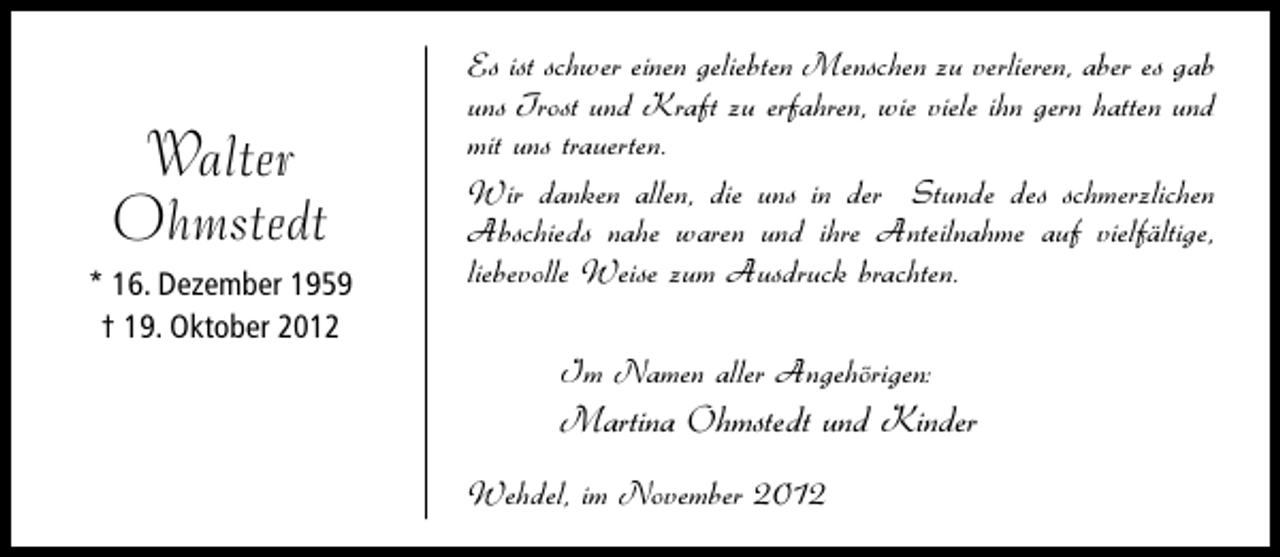 <p>Walter<br />Ohmstedt<br />* 16. Dezember 1959<br />† 19. Oktober 2012</p><p>Es ist schwer einen geliebten Menschen zu verlieren, aber es gab<br />uns Trost und Kraft zu erfahren, wie viele ihn gern hatten und<br />mit uns trauerten.<br />Wir danken allen, die uns in der Stunde des schmerzlichen<br />Abschieds nahe waren und ihre Anteilnahme auf vielfältige,<br />liebevolle Weise zum Ausdruck brachten.<br />Im Namen aller Angehörigen:</p><p>Martina Ohmstedt und Kinder<br />Wehdel, im November 2012</p>