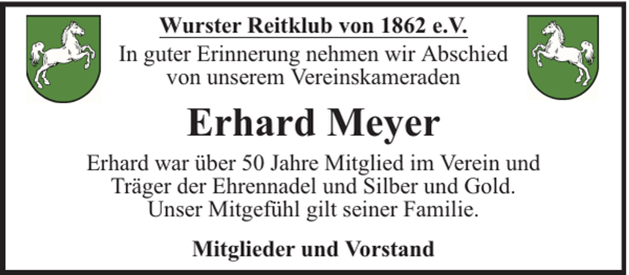 <p>Wurster Reitklub von 1862 e.V.<br />In guter Erinnerung nehmen wir Abschied<br />von unserem Vereinskameraden</p><p>Erhard Meyer</p><p>Erhard war über 50 Jahre Mitglied im Verein und<br />Träger der Ehrennadel und Silber und Gold.<br />Unser Mitgefühl gilt seiner Familie.<br />Mitglieder und Vorstand</p>