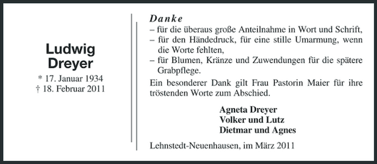 <p>Danke</p><p>Ludwig Dreyer<br />* 17. Januar 1934 † 18. Februar 2011</p><p>– für die überaus große Anteilnahme in Wort und Schrift, – für den Händedruck, für eine stille Umarmung, wenn die Worte fehlten, – für Blumen, Kränze und Zuwendungen für die spätere Grabpflege. Ein besonderer Dank gilt Frau Pastorin Maier für ihre tröstenden Worte zum Abschied. Agneta Dreyer Volker und Lutz Dietmar und Agnes Lehnstedt-Neuenhausen, im März 2011</p>
