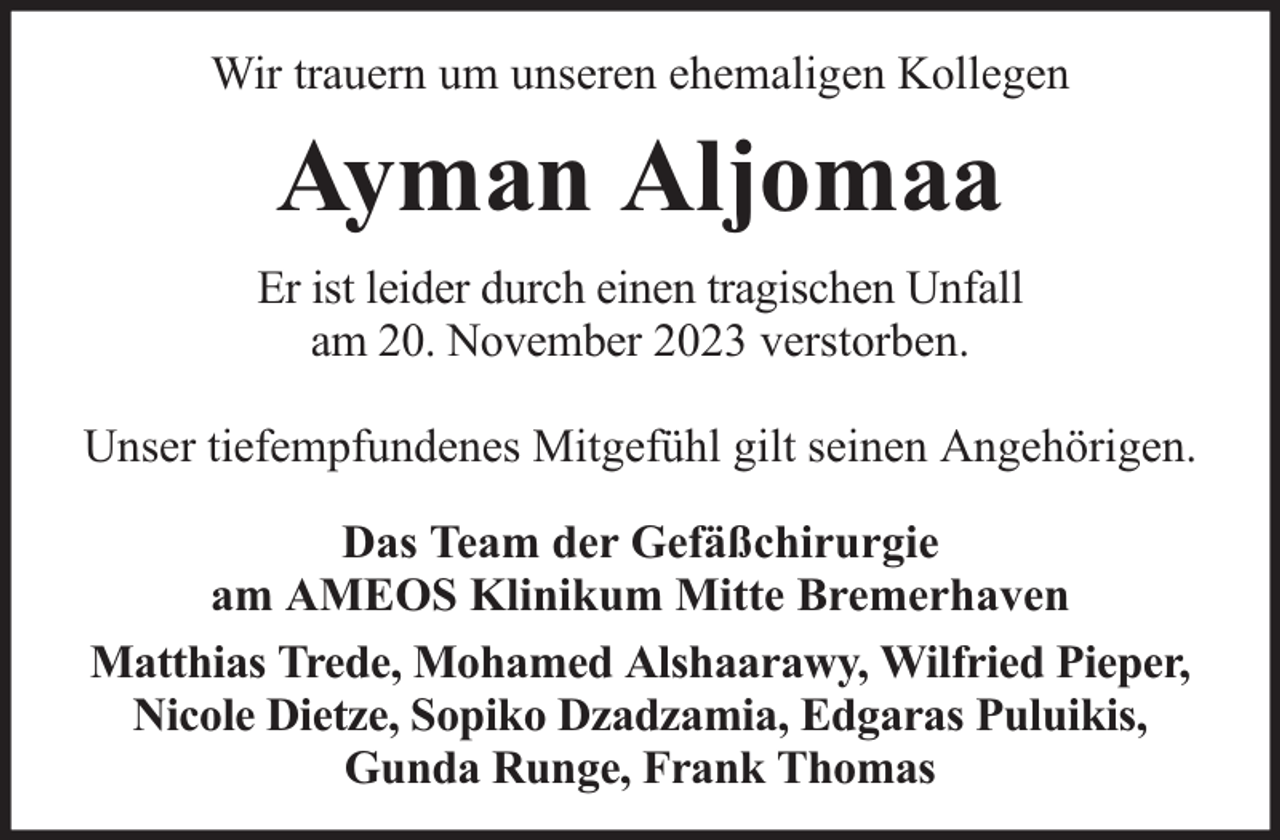 <p>Wir trauern um unseren ehemaligen Kollegen</p><p>Ayman Aljomaa<br />Er ist leider durch einen tragischen Unfall<br />am 20. November 2023 verstorben.<br />Unser tiefempfundenes Mitgefühl gilt seinen Angehörigen.<br />Das Team der Gefäßchirurgie<br />am AMEOS Klinikum Mitte Bremerhaven<br />Matthias Trede, Mohamed Alshaarawy, Wilfried Pieper,<br />Nicole Dietze, Sopiko Dzadzamia, Edgaras Puluikis,<br />Gunda Runge, Frank Thomas</p>