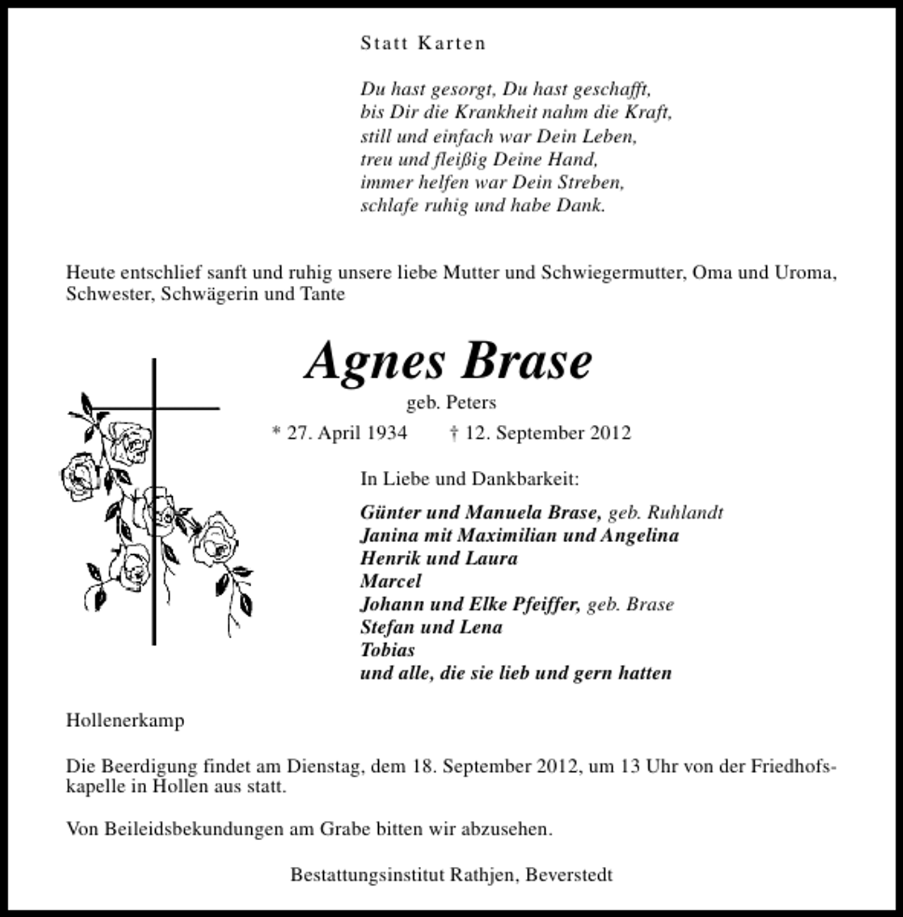 <p>Statt Karten<br />Du hast gesorgt, Du hast geschafft,<br />bis Dir die Krankheit nahm die Kraft,<br />still und einfach war Dein Leben,<br />treu und fleißig Deine Hand,<br />immer helfen war Dein Streben,<br />schlafe ruhig und habe Dank.<br />Heute entschlief sanft und ruhig unsere liebe Mutter und Schwiegermutter, Oma und Uroma,<br />Schwester, Schwägerin und Tante</p><p>Agnes Brase</p><p>geb. Peters<br />* 27. April 1934<br />† 12. September 2012<br />In Liebe und Dankbarkeit:<br />Günter und Manuela Brase, geb. Ruhlandt<br />Janina mit Maximilian und Angelina<br />Henrik und Laura<br />Marcel<br />Johann und Elke Pfeiffer, geb. Brase<br />Stefan und Lena<br />Tobias<br />und alle, die sie lieb und gern hatten<br />Hollenerkamp<br />Die Beerdigung findet am Dienstag, dem 18. September 2012, um 13 Uhr von der Friedhofskapelle in Hollen aus statt.<br />Von Beileidsbekundungen am Grabe bitten wir abzusehen.<br />Bestattungsinstitut Rathjen, Beverstedt</p>