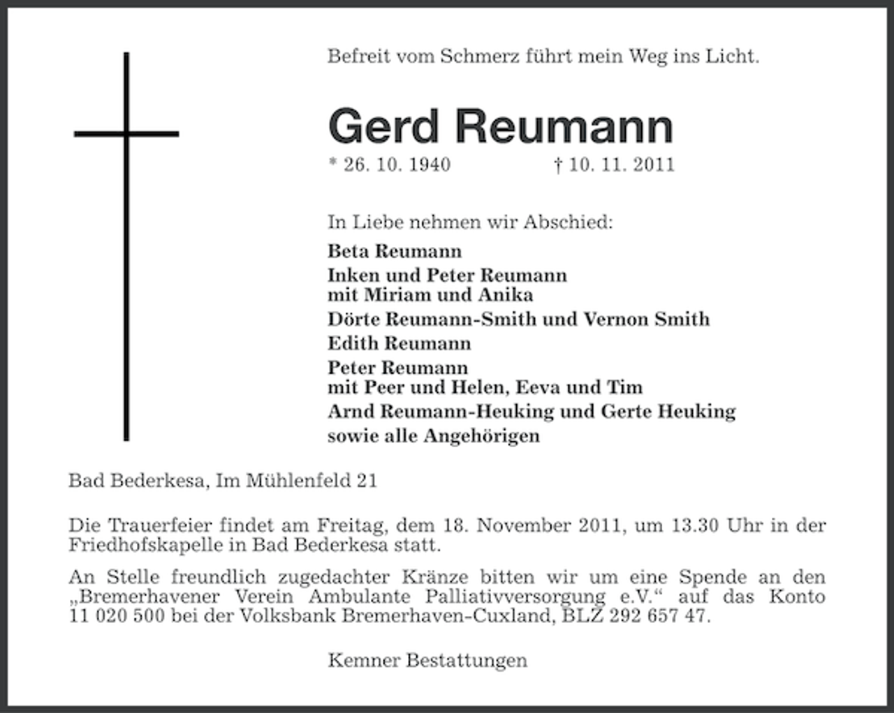 <p>Befreit vom Schmerz führt mein Weg ins Licht.</p><p>Gerd Reumann<br />* 26. 10. 1940</p><p>† 10. 11. 2011</p><p>In Liebe nehmen wir Abschied:<br />Beta Reumann<br />Inken und Peter Reumann<br />mit Miriam und Anika<br />Dörte Reumann-Smith und Vernon Smith<br />Edith Reumann<br />Peter Reumann<br />mit Peer und Helen, Eeva und Tim<br />Arnd Reumann-Heuking und Gerte Heuking<br />sowie alle Angehörigen<br />Bad Bederkesa, Im Mühlenfeld 21<br />Die Trauerfeier findet am Freitag, dem 18. November 2011, um 13.30 Uhr in der<br />Friedhofskapelle in Bad Bederkesa statt.<br />An Stelle freundlich zugedachter Kränze bitten wir um eine Spende an den<br />„Bremerhavener Verein Ambulante Palliativversorgung e.V.“ auf das Konto<br />11 020 500 bei der Volksbank Bremerhaven-Cuxland, BLZ 292 657 47.<br />Kemner Bestattungen</p>