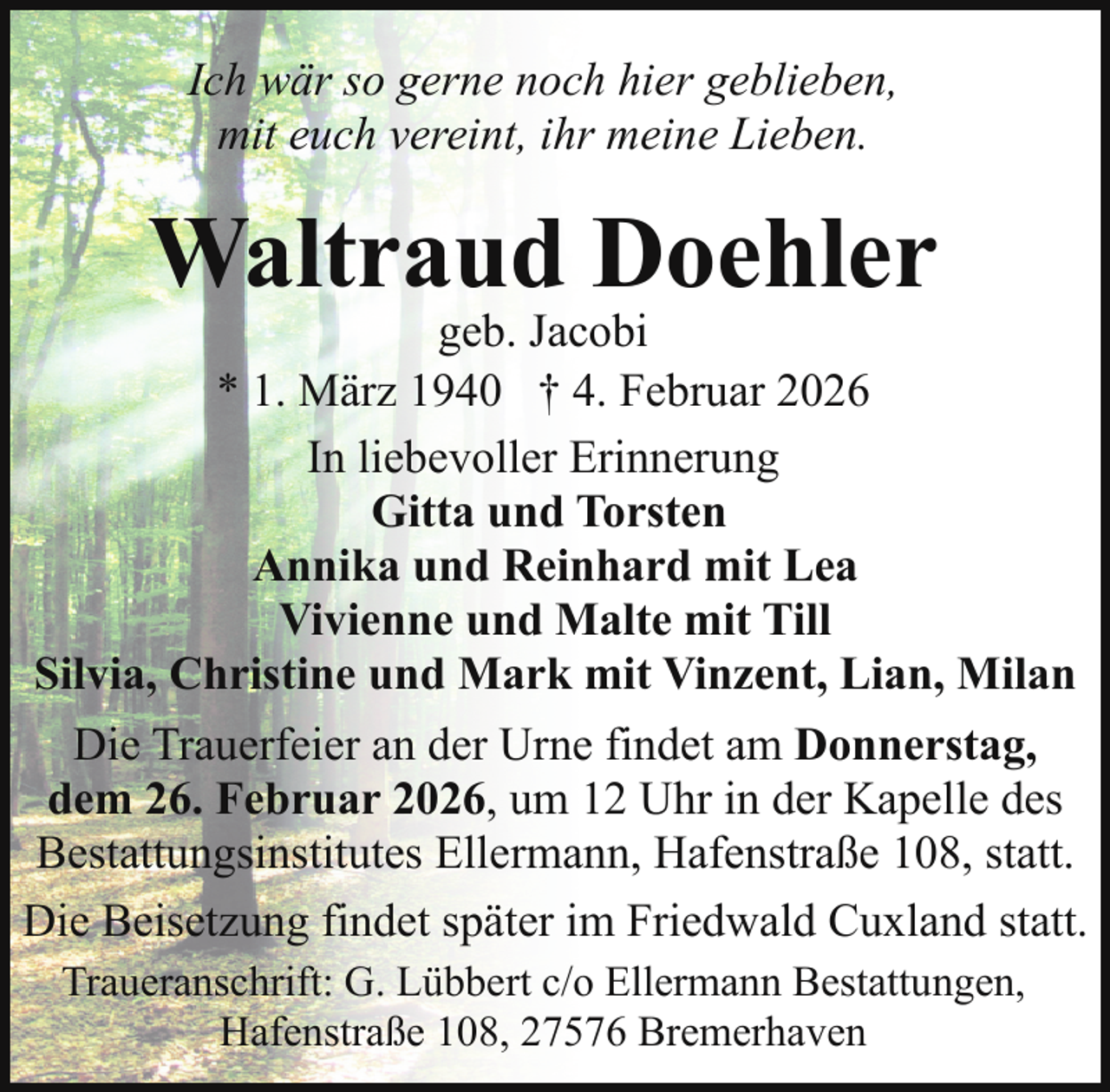 <p>Ich wär so gerne noch hier geblieben,<br />mit euch vereint, ihr meine Lieben.</p><p>Waltraud Doehler</p><p>geb. Jacobi<br />* 1. März 1940 † 4. Februar 2026<br />In liebevoller Erinnerung<br />Gitta und Torsten<br />Annika und Reinhard mit Lea<br />Vivienne und Malte mit Till<br />Silvia, Christine und Mark mit Vinzent, Lian, Milan<br />Die Trauerfeier an der Urne findet am Donnerstag,<br />dem 26. Februar 2026, um 12 Uhr in der Kapelle des<br />Bestattungsinstitutes Ellermann, Hafenstraße 108, statt.<br />Die Beisetzung findet später im Friedwald Cuxland statt.<br />Traueranschrift: G. Lübbert c/o Ellermann Bestattungen,<br />Hafenstraße 108, 27576 Bremerhaven</p>