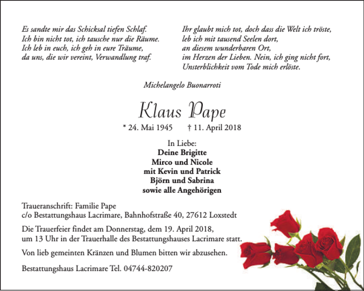 <p>Es sandte mir das Schicksal tiefen Schlaf.<br />Ich bin nicht tot, ich tausche nur die Räume.<br />Ich leb in euch, ich geh in eure Träume,<br />da uns, die wir vereint, Verwandlung traf.</p><p>Ihr glaubt mich tot, doch dass die Welt ich tröste,<br />leb ich mit tausend Seelen dort,<br />an diesem wunderbaren Ort,<br />im Herzen der Lieben. Nein, ich ging nicht fort,<br />Unsterblichkeit vom Tode mich erlöste.</p><p>Michelangelo Buonarroti</p><p>Klaus Pape</p><p>* 24. Mai 1945</p><p>† 11. April 2018</p><p>In Liebe:<br />Deine Brigitte<br />Mirco und Nicole<br />mit Kevin und Patrick<br />Björn und Sabrina<br />sowie alle Angehörigen<br />Traueranschrift: Familie Pape<br />c/o Bestattungshaus Lacrimare, Bahnhofstraße 40, 27612 Loxstedt<br />Die Trauerfeier findet am Donnerstag, dem 19. April 2018,<br />um 13 Uhr in der Trauerhalle des Bestattungshauses Lacrimare statt.<br />Von lieb gemeinten Kränzen und Blumen bitten wir abzusehen.<br />Bestattungshaus Lacrimare Tel. 04744-820207</p>