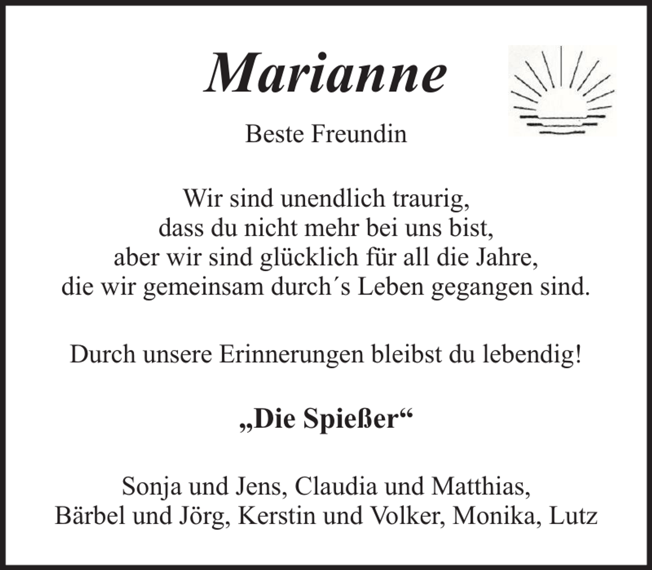 <p>Marianne<br />Beste Freundin<br />Wir sind unendlich traurig,<br />dass du nicht mehr bei uns bist,<br />aber wir sind glücklich für all die Jahre,<br />die wir gemeinsam durch´s Leben gegangen sind.<br />Durch unsere Erinnerungen bleibst du lebendig!</p><p>„Die Spießer“<br />Sonja und Jens, Claudia und Matthias,<br />Bärbel und Jörg, Kerstin und Volker, Monika, Lutz</p>