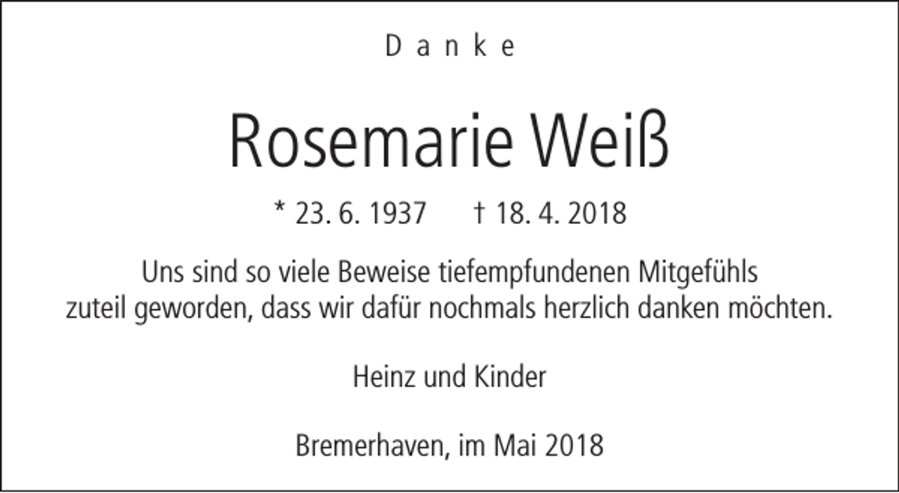 <p>D a n k e</p><p>Rosemarie Weiß<br />* 23. 6. 1937</p><p>† 18. 4. 2018</p><p>Uns sind so viele Beweise tiefempfundenen Mitgefühls<br />zuteil geworden, dass wir dafür nochmals herzlich danken möchten.<br />Heinz und Kinder<br />Bremerhaven, im Mai 2018</p>