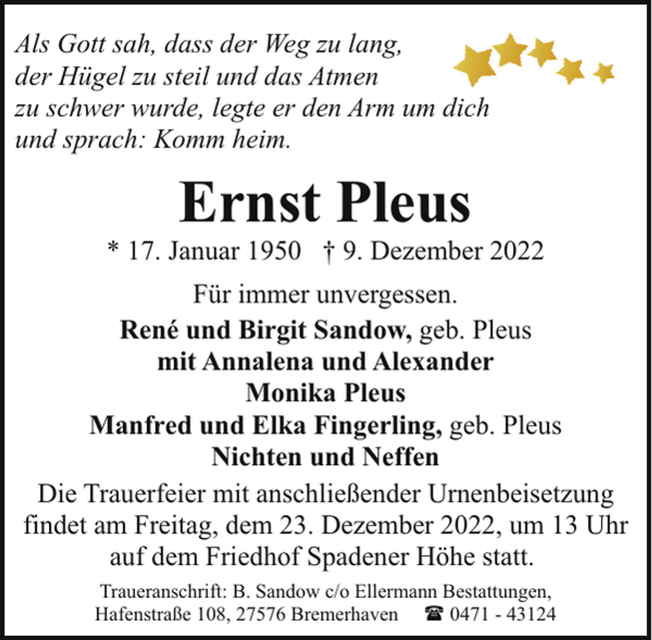 <p>Als Gott sah, dass der Weg zu lang,<br />der Hügel zu steil und das Atmen<br />zu schwer wurde, legte er den Arm um dich<br />und sprach: Komm heim.</p><p>Ernst Pleus</p><p>* 17. Januar 1950 † 9. Dezember 2022<br />Für immer unvergessen.<br />René und Birgit Sandow, geb. Pleus<br />mit Annalena und Alexander<br />Monika Pleus<br />Manfred und Elka Fingerling, geb. Pleus<br />Nichten und Neffen<br />Die Trauerfeier mit anschließender Urnenbeisetzung<br />findet am Freitag, dem 23. Dezember 2022, um 13 Uhr<br />auf dem Friedhof Spadener Höhe statt.<br />Traueranschrift: B. Sandow c/o Ellermann Bestattungen,<br />Hafenstraße 108, 27576 Bremerhaven ( 0471 - 43124</p>