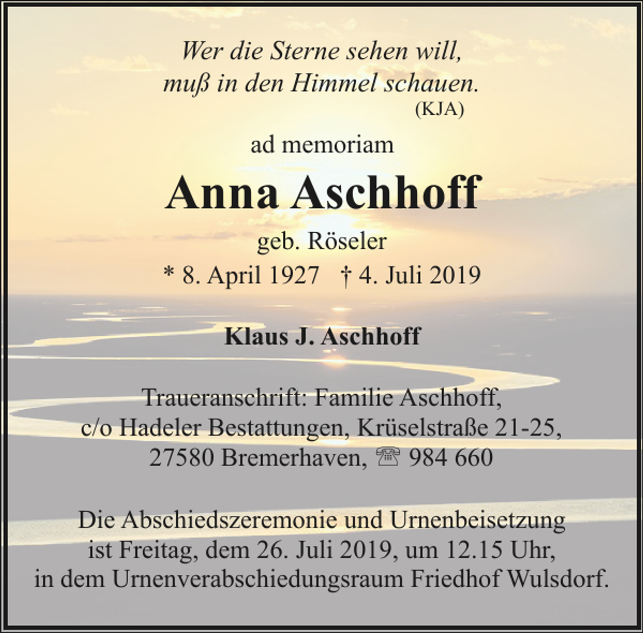 <p>Wer die Sterne sehen will,<br />muß in den Himmel schauen.<br />(KJA)</p><p>ad memoriam</p><p>Anna Aschhoff</p><p>geb. Röseler<br />* 8. April 1927 † 4. Juli 2019<br />Klaus J. Aschhoff<br />Traueranschrift: Familie Aschhoff,<br />c/o Hadeler Bestattungen, Krüselstraße 21-25,<br />27580 Bremerhaven, ' 984 660<br />Die Abschiedszeremonie und Urnenbeisetzung<br />ist Freitag, dem 26. Juli 2019, um 12.15 Uhr,<br />in dem Urnenverabschiedungsraum Friedhof Wulsdorf.</p>