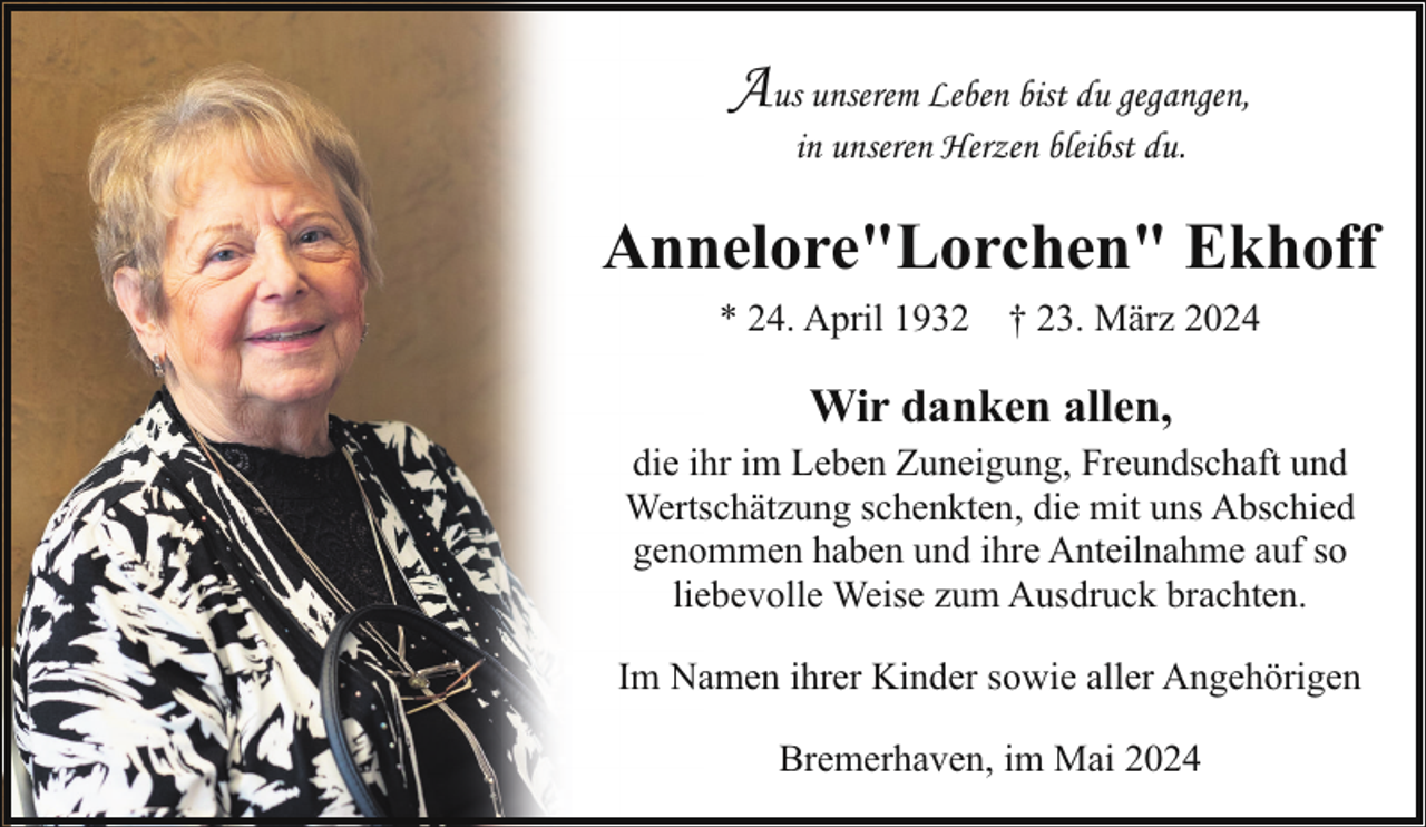 <p>Aus unserem Leben bist du gegangen,<br />in unseren Herzen bleibst du.</p><p>Annelore"Lorchen" Ekhoff<br />* 24. April 1932 † 23. März 2024</p><p>Wir danken allen,<br />die ihr im Leben Zuneigung, Freundschaft und<br />Wertschätzung schenkten, die mit uns Abschied<br />genommen haben und ihre Anteilnahme auf so<br />liebevolle Weise zum Ausdruck brachten.<br />Im Namen ihrer Kinder sowie aller Angehörigen<br />Bremerhaven, im Mai 2024</p>