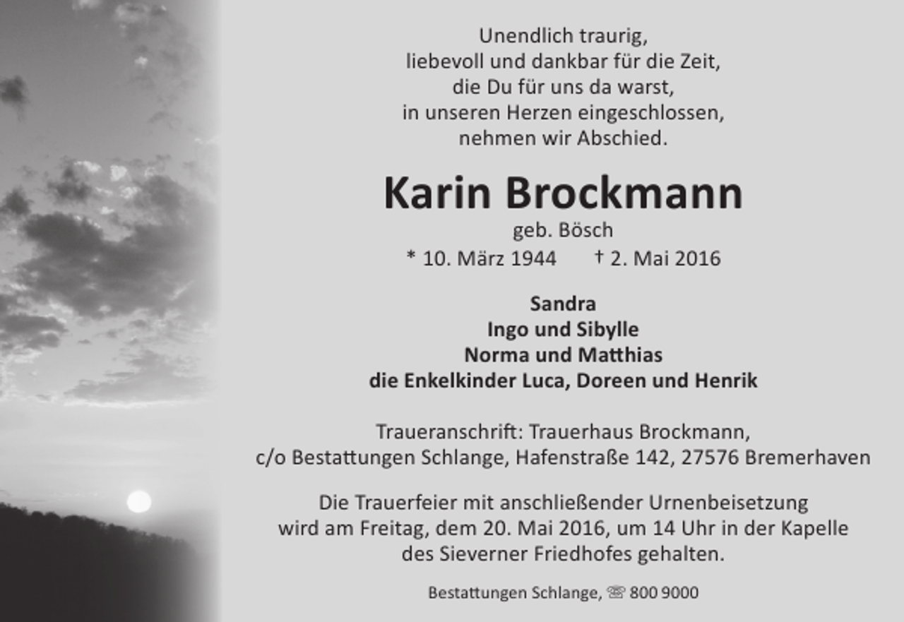 <p>Unendlich traurig,<br />liebevoll und dankbar für die Zeit,<br />die Du für uns da warst,<br />in unseren Herzen eingeschlossen,<br />nehmen wir Abschied.</p>
<p>Karin Brockmann<br />geb. Bösch<br />* 10. März 1944<br />† 2. Mai 2016</p>
<p>Sandra<br />Ingo und Sibylle<br />Norma und Matthias<br />die Enkelkinder Luca, Doreen und Henrik<br />Traueranschrift: Trauerhaus Brockmann,<br />c/o Bestattungen Schlange, Hafenstraße 142, 27576 Bremerhaven<br />Die Trauerfeier mit anschließender Urnenbeisetzung<br />wird am Freitag, dem 20. Mai 2016, um 14 Uhr in der Kapelle<br />des Sieverner Friedhofes gehalten.<br />Bestattungen Schlange,  800 9000</p>