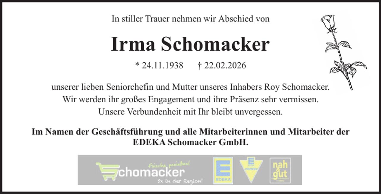 <p>In stiller Trauer nehmen wir Abschied von</p><p>Irma Schomacker<br />* 24.11.1938</p><p>† 22.02.2026</p><p>unserer lieben Seniorchefin und Mutter unseres Inhabers Roy Schomacker.<br />Wir werden ihr großes Engagement und ihre Präsenz sehr vermissen.<br />Unsere Verbundenheit mit Ihr bleibt unvergessen.<br />Im Namen der Geschäftsführung und alle Mitarbeiterinnen und Mitarbeiter der<br />EDEKA Schomacker GmbH.</p>