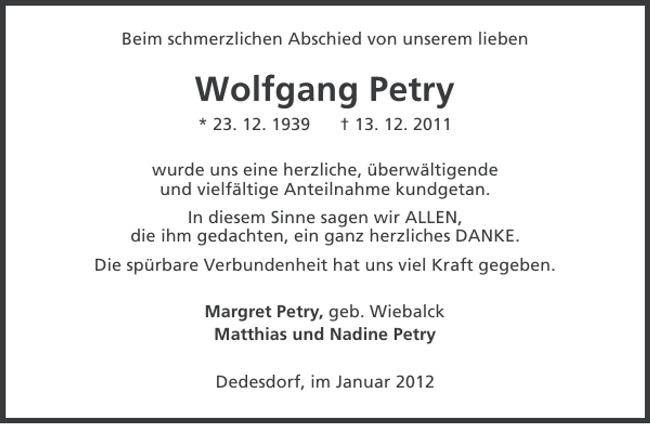 <p>Beim schmerzlichen Abschied von unserem lieben</p><p>Wolfgang Petry<br />* 23. 12. 1939</p><p>† 13. 12. 2011</p><p>wurde uns eine herzliche, überwältigende<br />und vielfältige Anteilnahme kundgetan.<br />In diesem Sinne sagen wir ALLEN,<br />die ihm gedachten, ein ganz herzliches DANKE.<br />Die spürbare Verbundenheit hat uns viel Kraft gegeben.<br />Margret Petry, geb. Wiebalck<br />Matthias und Nadine Petry<br />Dedesdorf, im Januar 2012</p>