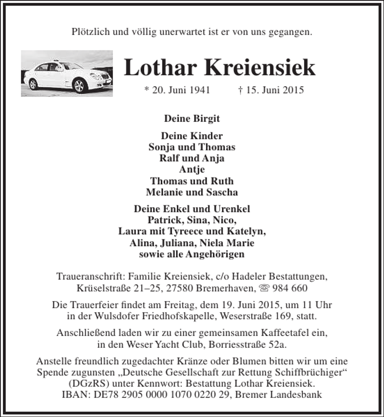 <p>Plötzlich und völlig unerwartet ist er von uns gegangen.</p><p>Lothar Kreiensiek<br />* 20. Juni 1941</p><p>† 15. Juni 2015</p><p>Deine Birgit<br />Deine Kinder<br />Sonja und Thomas<br />Ralf und Anja<br />Antje<br />Thomas und Ruth<br />Melanie und Sascha<br />Deine Enkel und Urenkel<br />Patrick, Sina, Nico,<br />Laura mit Tyreece und Katelyn,<br />Alina, Juliana, Niela Marie<br />sowie alle Angehörigen<br />Traueranschrift: Familie Kreiensiek, c/o Hadeler Bestattungen,<br />Krüselstraße 21–25, 27580 Bremerhaven,  984 660<br />Die Trauerfeier findet am Freitag, dem 19. Juni 2015, um 11 Uhr<br />in der Wulsdofer Friedhofskapelle, Weserstraße 169, statt.<br />Anschließend laden wir zu einer gemeinsamen Kaffeetafel ein,<br />in den Weser Yacht Club, Borriesstraße 52a.<br />Anstelle freundlich zugedachter Kränze oder Blumen bitten wir um eine<br />Spende zugunsten „Deutsche Gesellschaft zur Rettung Schiffbrüchiger“<br />(DGzRS) unter Kennwort: Bestattung Lothar Kreiensiek.<br />IBAN: DE78 2905 0000 107220 29, Bremer Landesbank</p>