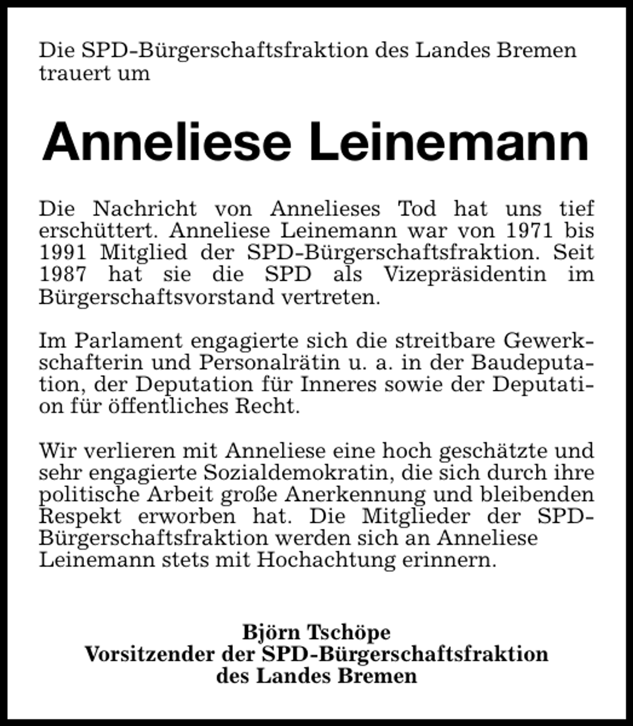 <p>Die SPD-Bürgerschaftsfraktion des Landes Bremen<br />trauert um</p><p>Anneliese Leinemann<br />Die Nachricht von Annelieses Tod hat uns tief<br />erschüttert. Anneliese Leinemann war von 1971 bis<br />1991 Mitglied der SPD-Bürgerschaftsfraktion. Seit<br />1987 hat sie die SPD als Vizepräsidentin im<br />Bürgerschaftsvorstand vertreten.<br />Im Parlament engagierte sich die streitbare Gewerkschafterin und Personalrätin u. a. in der Baudeputation, der Deputation für Inneres sowie der Deputation für öffentliches Recht.<br />Wir verlieren mit Anneliese eine hoch geschätzte und<br />sehr engagierte Sozialdemokratin, die sich durch ihre<br />politische Arbeit große Anerkennung und bleibenden<br />Respekt erworben hat. Die Mitglieder der SPDBürgerschaftsfraktion werden sich an Anneliese<br />Leinemann stets mit Hochachtung erinnern.<br />Björn Tschöpe<br />Vorsitzender der SPD-Bürgerschaftsfraktion<br />des Landes Bremen</p>