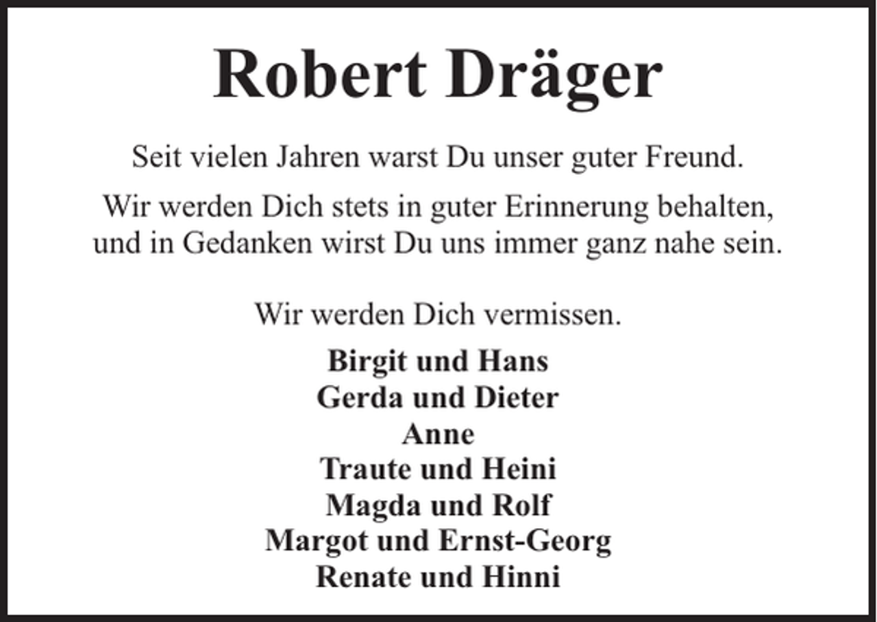 <p>Robert Dräger<br />Seit vielen Jahren warst Du unser guter Freund.<br />Wir werden Dich stets in guter Erinnerung behalten,<br />und in Gedanken wirst Du uns immer ganz nahe sein.<br />Wir werden Dich vermissen.<br />Birgit und Hans<br />Gerda und Dieter<br />Anne<br />Traute und Heini<br />Magda und Rolf<br />Margot und Ernst-Georg<br />Renate und Hinni</p>